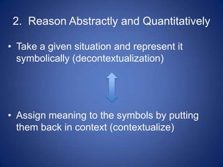 2. Reason Abstractly and Quantitatively

• Take a given situation and represent it
  symbolically (decontextualization)




• Assign meaning to the symbols by putting
  them back in context (contextualize)
 