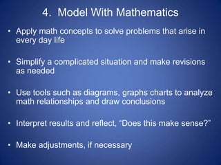 4. Model With Mathematics
• Apply math concepts to solve problems that arise in
  every day life

• Simplify a complicated situation and make revisions
  as needed

• Use tools such as diagrams, graphs charts to analyze
  math relationships and draw conclusions

• Interpret results and reflect, “Does this make sense?”

• Make adjustments, if necessary
 