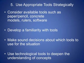5. Use Appropriate Tools Strategically
• Consider available tools such as
  paper/pencil, concrete
  models, rulers, software

• Develop a familiarity with tools

• Make sound decisions about which tools to
  use for the situation

• Use technological tools to deepen the
  understanding of concepts
 