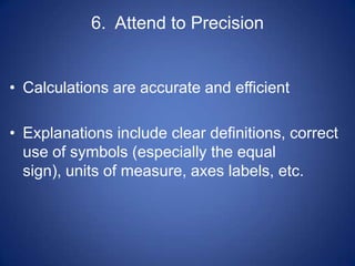 6. Attend to Precision


• Calculations are accurate and efficient

• Explanations include clear definitions, correct
  use of symbols (especially the equal
  sign), units of measure, axes labels, etc.
 