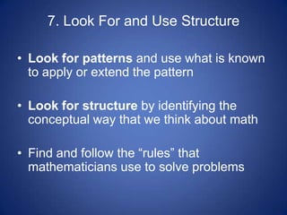 7. Look For and Use Structure

• Look for patterns and use what is known
  to apply or extend the pattern

• Look for structure by identifying the
  conceptual way that we think about math

• Find and follow the “rules” that
  mathematicians use to solve problems
 