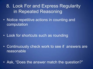 8. Look For and Express Regularity
    in Repeated Reasoning
• Notice repetitive actions in counting and
  computation

• Look for shortcuts such as rounding

• Continuously check work to see if answers are
  reasonable

• Ask, “Does the answer match the question?”
 