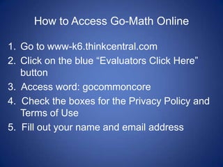 How to Access Go-Math Online

1. Go to www-k6.thinkcentral.com
2. Click on the blue “Evaluators Click Here”
   button
3. Access word: gocommoncore
4. Check the boxes for the Privacy Policy and
   Terms of Use
5. Fill out your name and email address
 