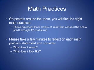 Math Practices
• On posters around the room, you will find the eight
  math practices.
   – These represent the 8 ’habits of mind’ that connect the entire
     pre-K through 12 continuum.


• Please take a few minutes to reflect on each math
  practice statement and consider
   – What does it mean?
   – What does it look like?
 