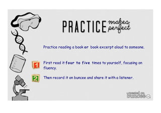 Practice reading a book or book excerpt aloud to someone. 
First read it four to fiv e times to yourself, focusing on 
fluency. 
Then record it on buncee and share it with a listener. 
 