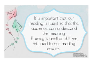 It is important that our 
reading is fluent so that the 
audience can understand 
the meaning. 
Fluency is another skill we 
will add to our reading 
powers. 
 