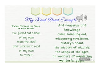 My Read A loud Ex am ple 
And nonsense and 
knowledge 
came tumbling out, 
whispering mysteries, 
history's shout, 
the wisdom of wizards, 
the songs of the ages, 
all wonders of wandering 
wonderful pages. 
Wo nder T hro ugh t he Pages 
by Karla Kus kin 
So I picked out a book 
on my own 
from the shelf 
and I started to read 
on my own 
to myself. 
 