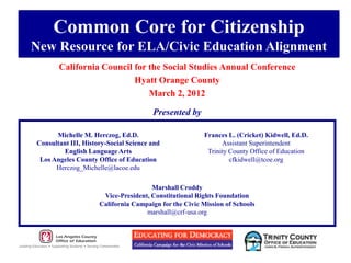 Common Core for Citizenship
New Resource for ELA/Civic Education Alignment
       California Council for the Social Studies Annual Conference
                          Hyatt Orange County
                              March 2, 2012

                                       Presented by

      Michelle M. Herczog, Ed.D.                        Frances L. (Cricket) Kidwell, Ed.D.
Consultant III, History-Social Science and                    Assistant Superintendent
        English Language Arts                            Trinity County Office of Education
 Los Angeles County Office of Education                          cfkidwell@tcoe.org
      Herczog_Michelle@lacoe.edu

                                      Marshall Croddy
                      Vice-President, Constitutional Rights Foundation
                     California Campaign for the Civic Mission of Schools
                                    marshall@crf-usa.org
 