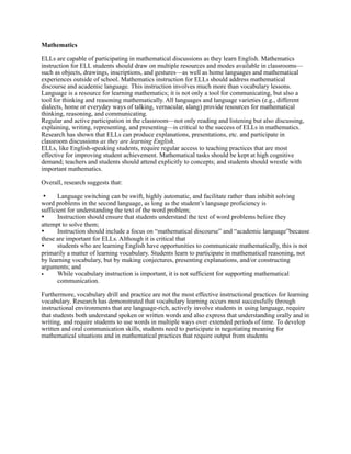 Mathematics

ELLs are capable of participating in mathematical discussions as they learn English. Mathematics
instruction for ELL students should draw on multiple resources and modes available in classrooms—
such as objects, drawings, inscriptions, and gestures—as well as home languages and mathematical
experiences outside of school. Mathematics instruction for ELLs should address mathematical
discourse and academic language. This instruction involves much more than vocabulary lessons.
Language is a resource for learning mathematics; it is not only a tool for communicating, but also a
tool for thinking and reasoning mathematically. All languages and language varieties (e.g., different
dialects, home or everyday ways of talking, vernacular, slang) provide resources for mathematical
thinking, reasoning, and communicating.
Regular and active participation in the classroom—not only reading and listening but also discussing,
explaining, writing, representing, and presenting—is critical to the success of ELLs in mathematics.
Research has shown that ELLs can produce explanations, presentations, etc. and participate in
classroom discussions as they are learning English.
ELLs, like English-speaking students, require regular access to teaching practices that are most
effective for improving student achievement. Mathematical tasks should be kept at high cognitive
demand; teachers and students should attend explicitly to concepts; and students should wrestle with
important mathematics.

Overall, research suggests that:

 •	

  Language switching can be swift, highly automatic, and facilitate rather than inhibit solving
word problems in the second language, as long as the student’s language proficiency is
sufficient for understanding the text of the word problem;
•	

   Instruction should ensure that students understand the text of word problems before they
attempt to solve them;
•	

   Instruction should include a focus on “mathematical discourse” and “academic language”because
these are important for ELLs. Although it is critical that
•	

   students who are learning English have opportunities to communicate mathematically, this is not
primarily a matter of learning vocabulary. Students learn to participate in mathematical reasoning, not
by learning vocabulary, but by making conjectures, presenting explanations, and/or constructing
arguments; and
•      While vocabulary instruction is important, it is not sufficient for supporting mathematical
       communication.

Furthermore, vocabulary drill and practice are not the most effective instructional practices for learning
vocabulary. Research has demonstrated that vocabulary learning occurs most successfully through
instructional environments that are language-rich, actively involve students in using language, require
that students both understand spoken or written words and also express that understanding orally and in
writing, and require students to use words in multiple ways over extended periods of time. To develop
written and oral communication skills, students need to participate in negotiating meaning for
mathematical situations and in mathematical practices that require output from students
 