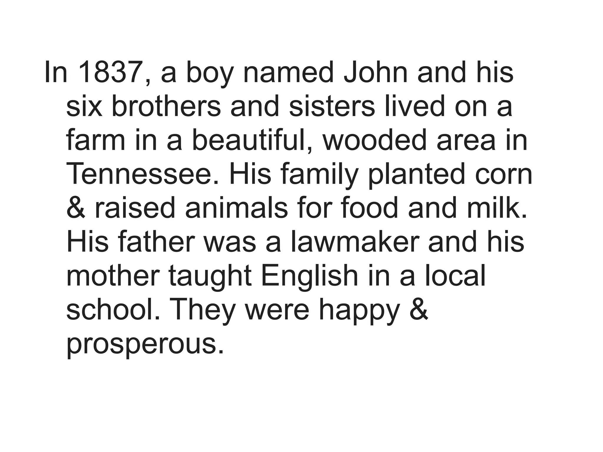 In 1837, a boy named John and his
  six brothers and sisters lived on a
  farm in a beautiful, wooded area in
  Tennessee. His family planted corn
  & raised animals for food and milk.
  His father was a lawmaker and his
  mother taught English in a local
  school. They were happy &
  prosperous.
 