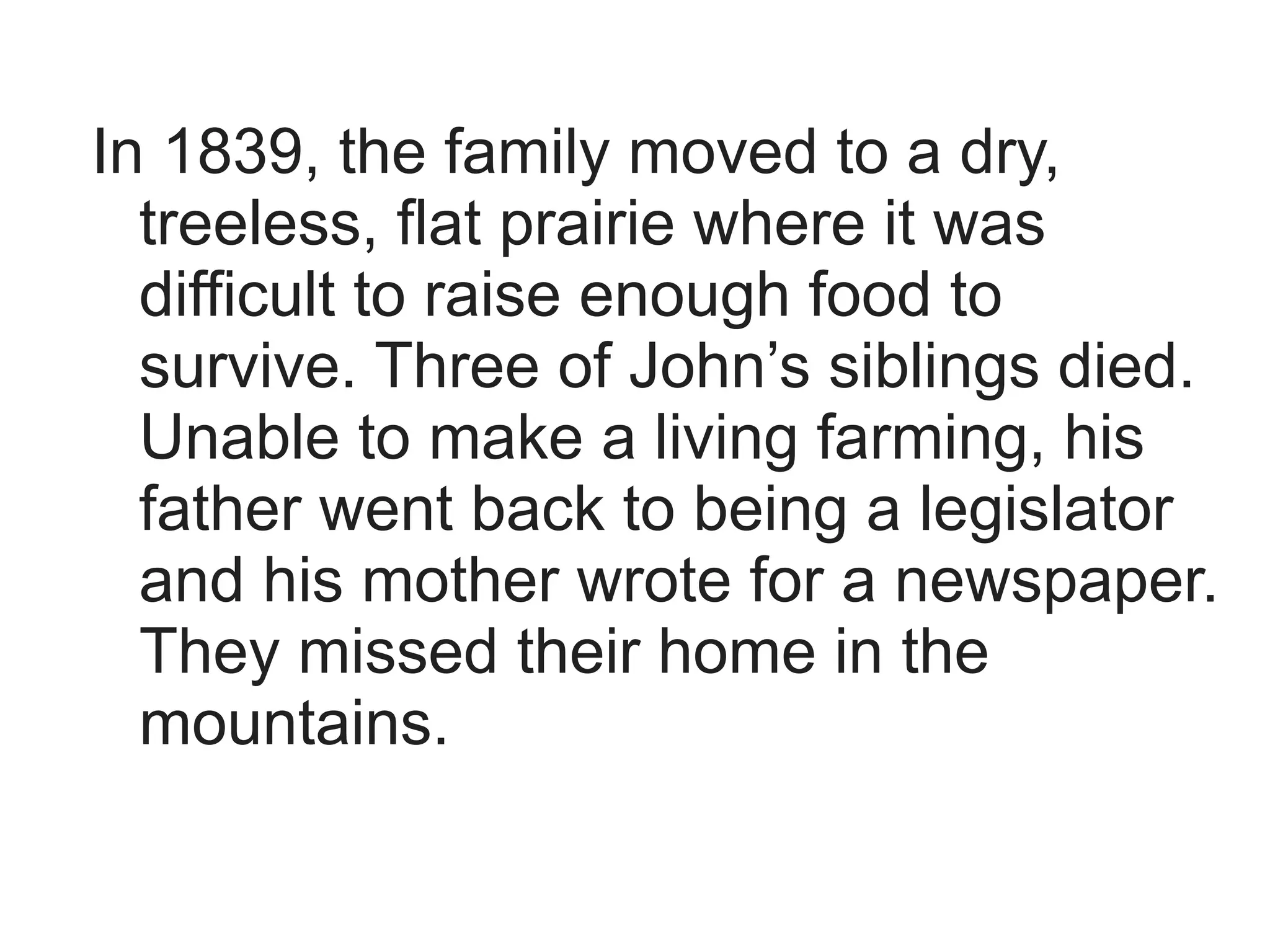 In 1839, the family moved to a dry,
  treeless, flat prairie where it was
  difficult to raise enough food to
  survive. Three of John’s siblings died.
  Unable to make a living farming, his
  father went back to being a legislator
  and his mother wrote for a newspaper.
  They missed their home in the
  mountains.
 