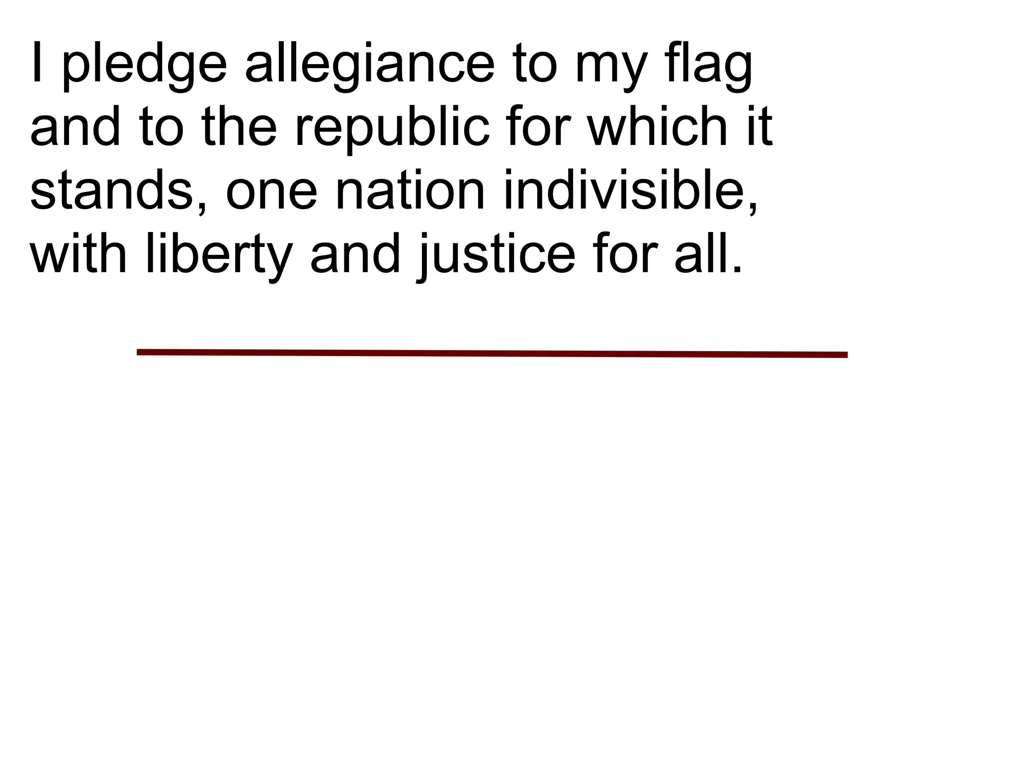 I pledge allegiance to my flag
and to the republic for which it
stands, one nation indivisible,
with liberty and justice for all.
 