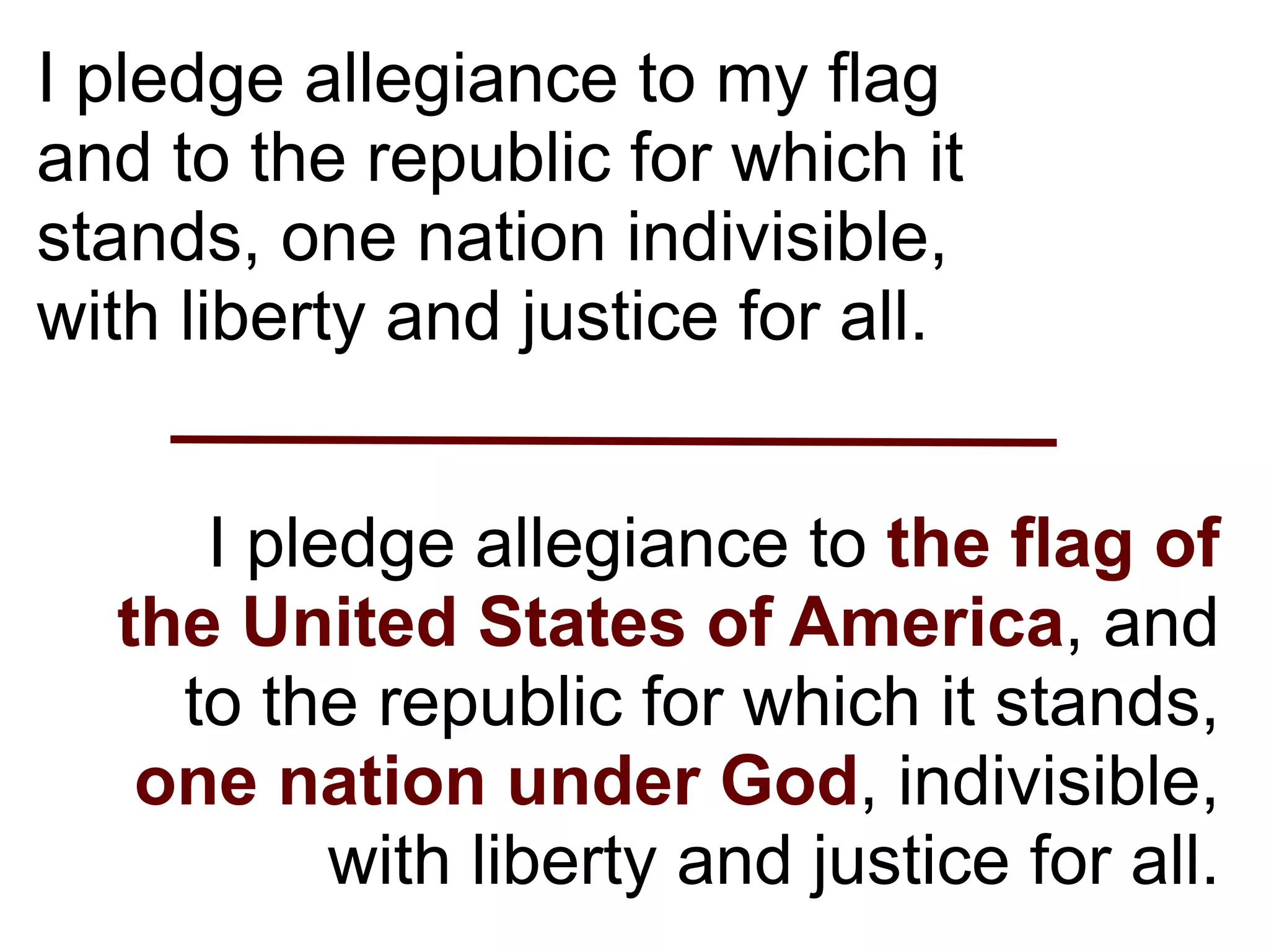 I pledge allegiance to my flag
and to the republic for which it
stands, one nation indivisible,
with liberty and justice for all.


     I pledge allegiance to the flag of
  the United States of America, and
    to the republic for which it stands,
   one nation under God, indivisible,
          with liberty and justice for all.
 