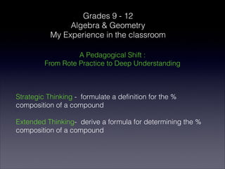 Grades 9 - 12
                Algebra & Geometry
           My Experience in the classroom

                   A Pedagogical Shift :
         From Rote Practice to Deep Understanding



Strategic Thinking - formulate a definition for the %
composition of a compound

Extended Thinking- derive a formula for determining the %
composition of a compound
 