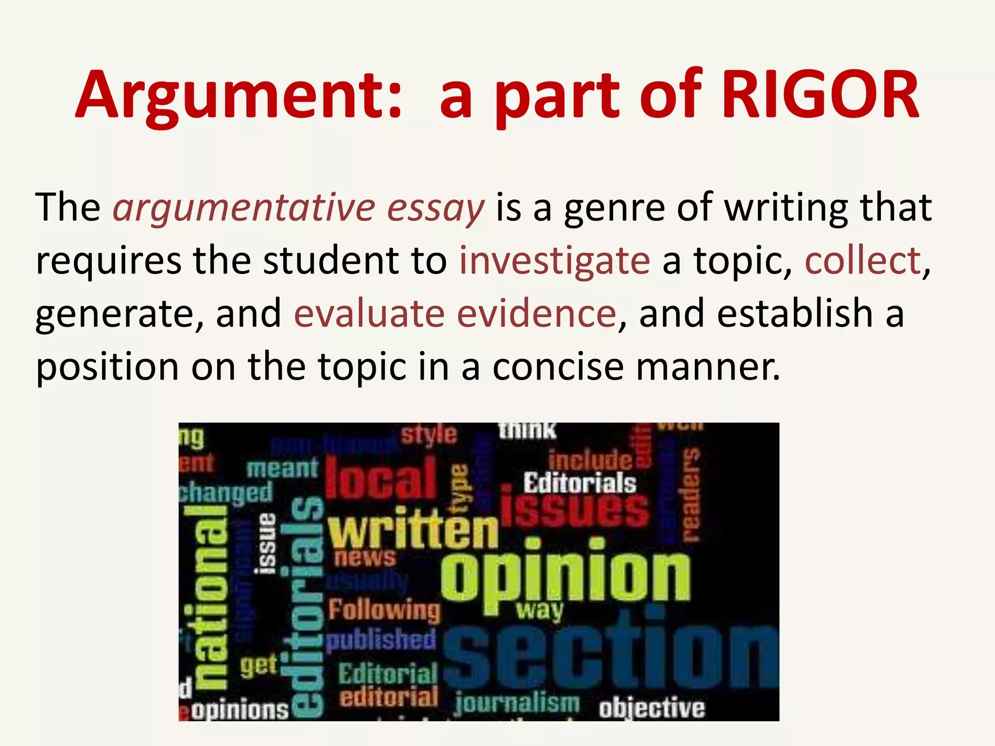 Argument: a part of RIGOR
The argumentative essay is a genre of writing that
requires the student to investigate a topic, collect,
generate, and evaluate evidence, and establish a
position on the topic in a concise manner.
 