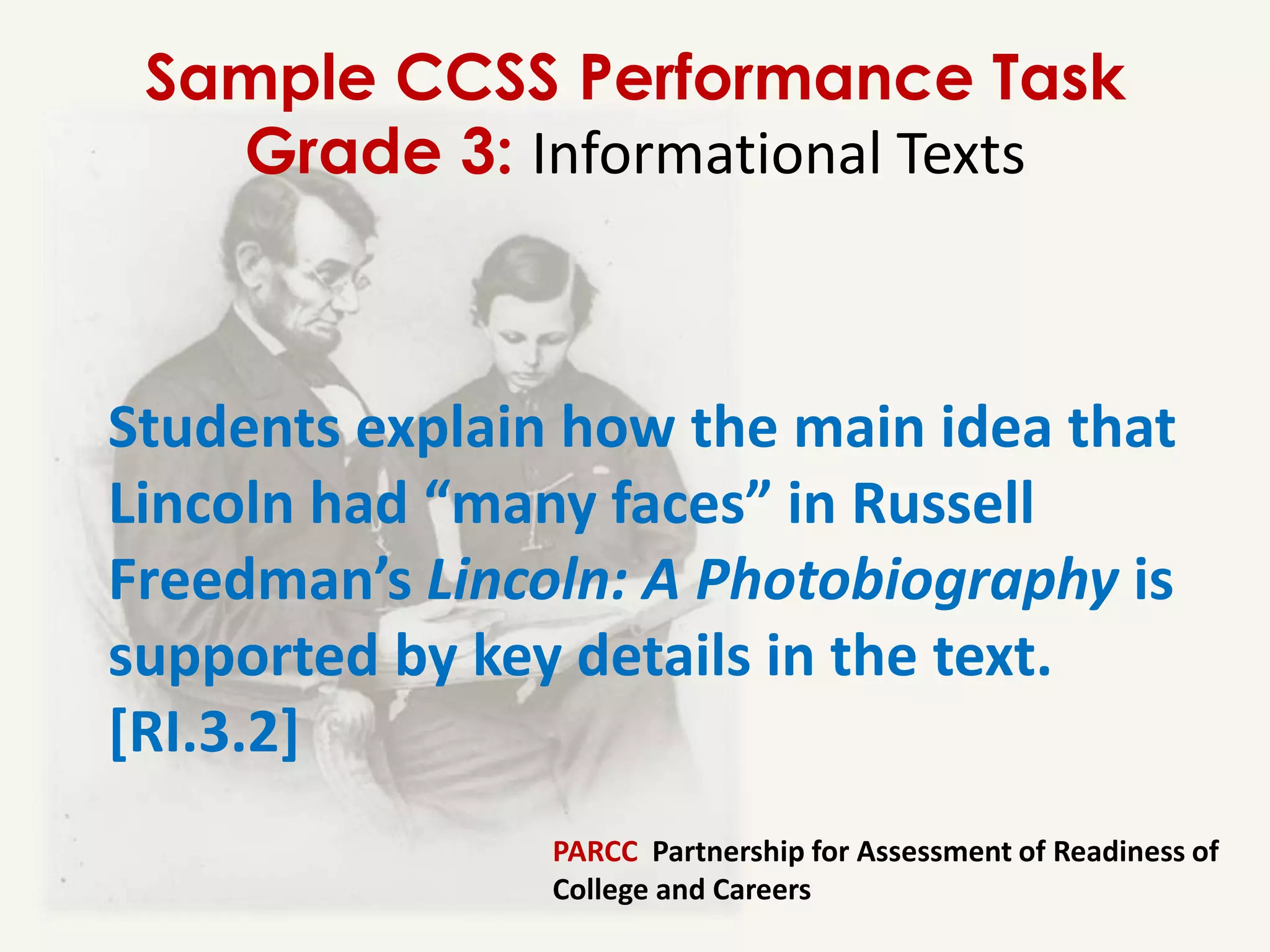 Sample CCSS Performance Task
   Grade 3: Informational Texts



Students explain how the main idea that
Lincoln had “many faces” in Russell
Freedman’s Lincoln: A Photobiography is
supported by key details in the text.
[RI.3.2]
                PARCC Partnership for Assessment of Readiness of
                College and Careers
 