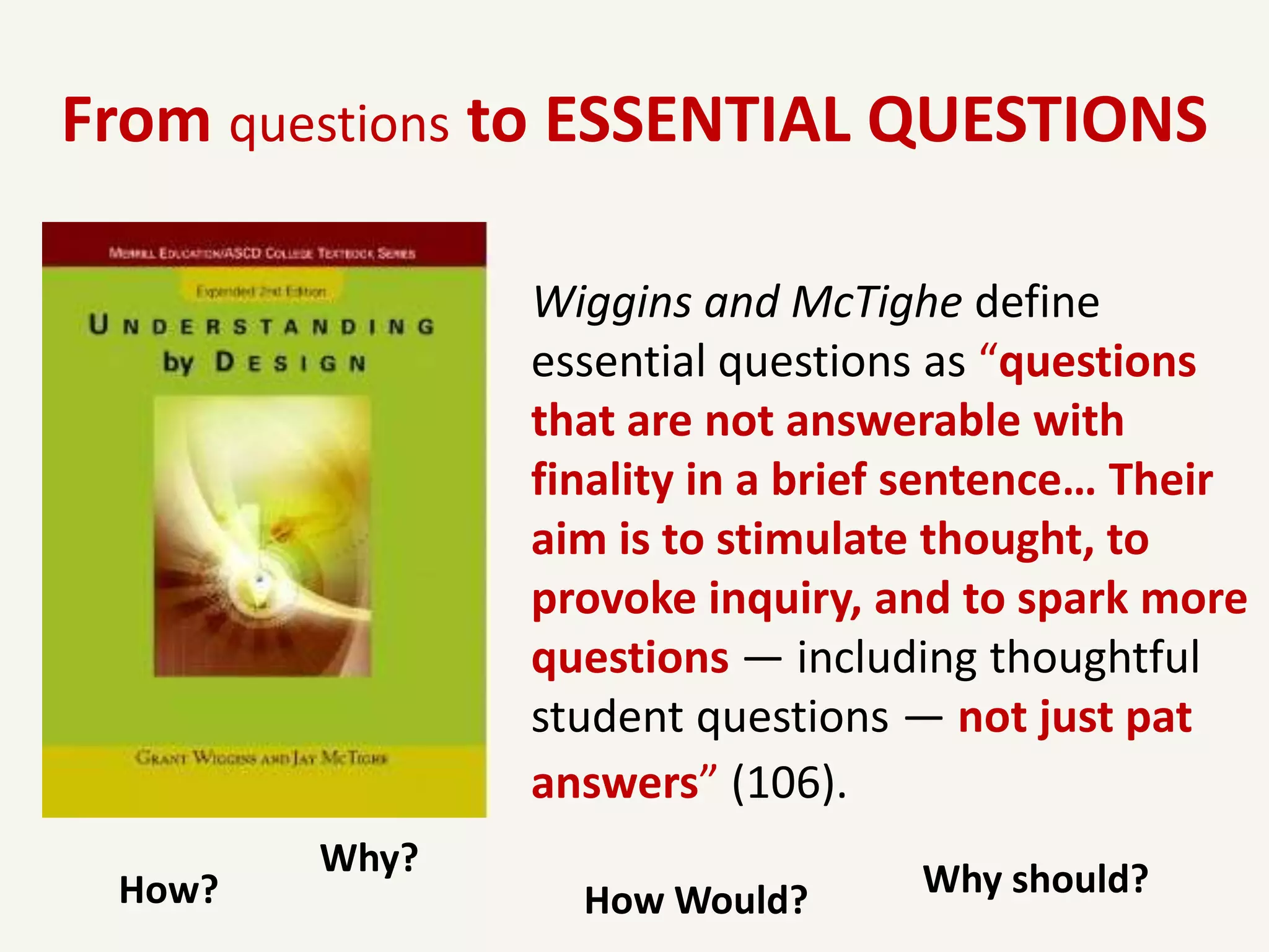 From questions to ESSENTIAL QUESTIONS

               Wiggins and McTighe define
               essential questions as “questions
               that are not answerable with
               finality in a brief sentence… Their
               aim is to stimulate thought, to
               provoke inquiry, and to spark more
               questions — including thoughtful
               student questions — not just pat
               answers” (106).
        Why?
 How?            How Would?       Why should?
 