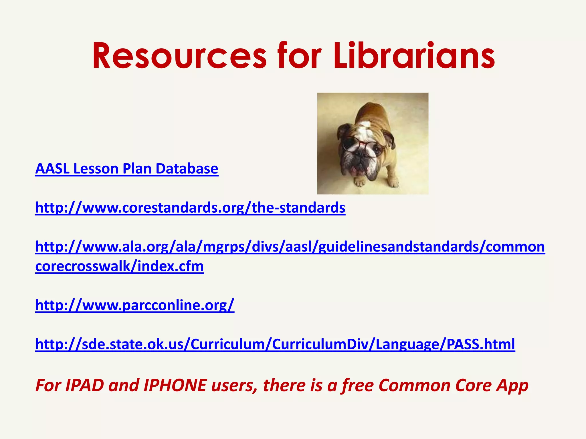 Resources for Librarians

AASL Lesson Plan Database

http://www.corestandards.org/the-standards

http://www.ala.org/ala/mgrps/divs/aasl/guidelinesandstandards/common
corecrosswalk/index.cfm

http://www.parcconline.org/

http://sde.state.ok.us/Curriculum/CurriculumDiv/Language/PASS.html

For IPAD and IPHONE users, there is a free Common Core App
 