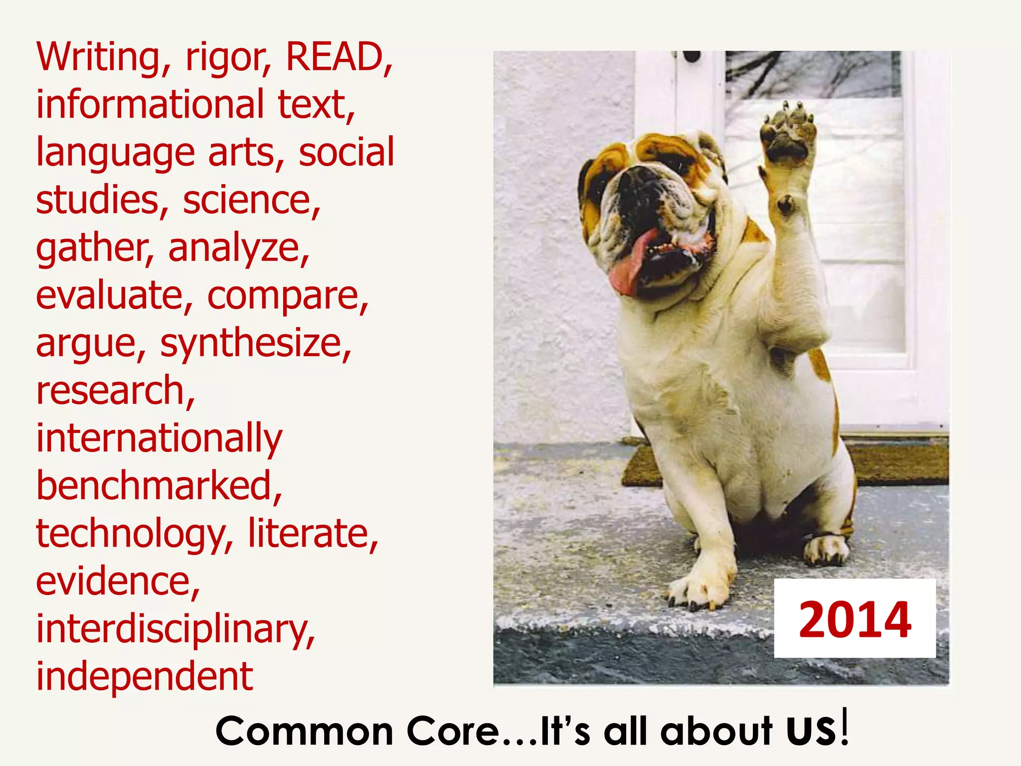 Writing, rigor, READ,
informational text,
language arts, social
studies, science,
gather, analyze,
evaluate, compare,
argue, synthesize,
research,
internationally
benchmarked,
technology, literate,
evidence,
interdisciplinary,                    2014
independent
           Common Core…It’s all about us!
 