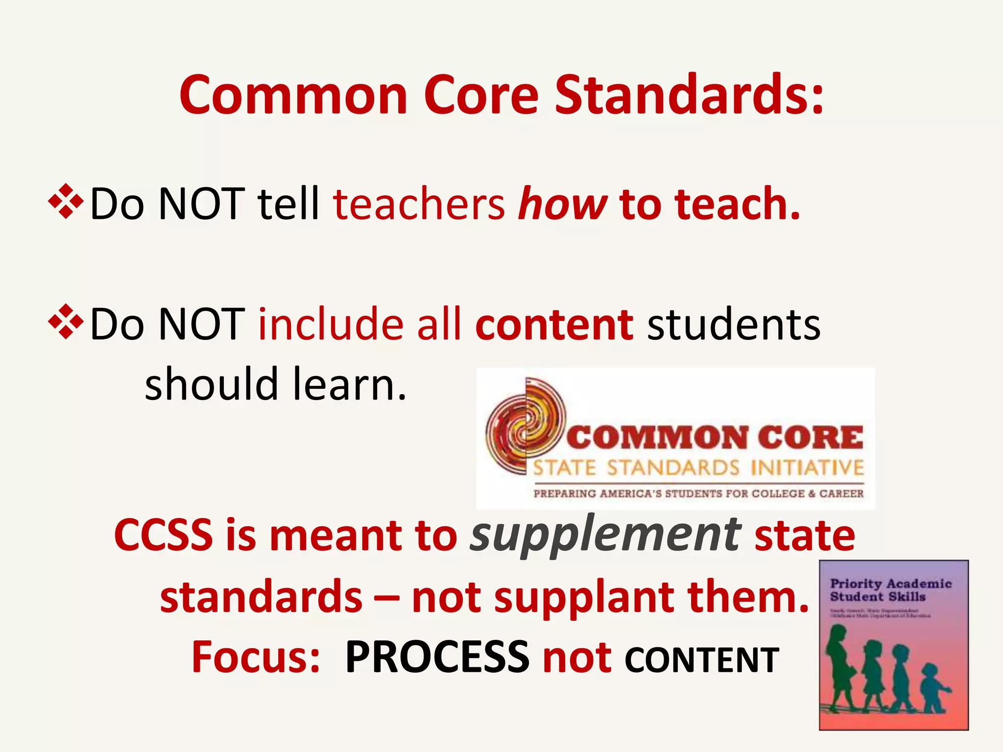 Common Core Standards:
Do NOT tell teachers how to teach.

Do NOT include all content students
   should learn.


   CCSS is meant to supplement state
     standards – not supplant them.
       Focus: PROCESS not CONTENT
 