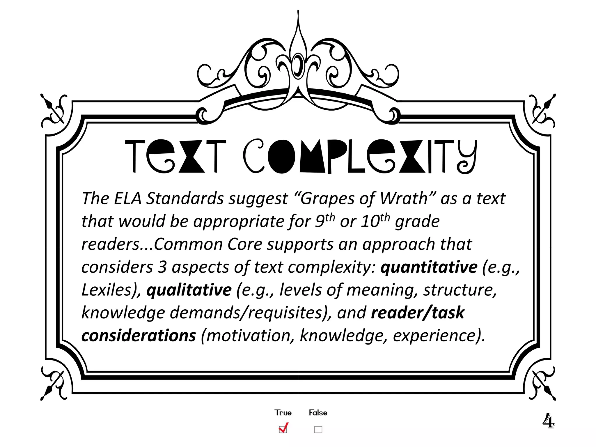 Text Complexity
The ELA Standards suggest “Grapes of Wrath” as a text
that would be appropriate for 9th or 10th grade
readers...Common Core supports an approach that
considers 3 aspects of text complexity: quantitative (e.g.,
Lexiles), qualitative (e.g., levels of meaning, structure,
knowledge demands/requisites), and reader/task
considerations (motivation, knowledge, experience).



                                                              4
 