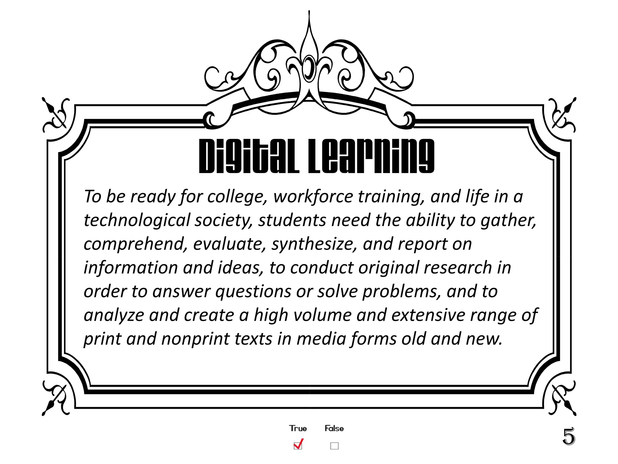 Digital Learning
To be ready for college, workforce training, and life in a
technological society, students need the ability to gather,
comprehend, evaluate, synthesize, and report on
information and ideas, to conduct original research in
order to answer questions or solve problems, and to
analyze and create a high volume and extensive range of
print and nonprint texts in media forms old and new.




                                                              5
 