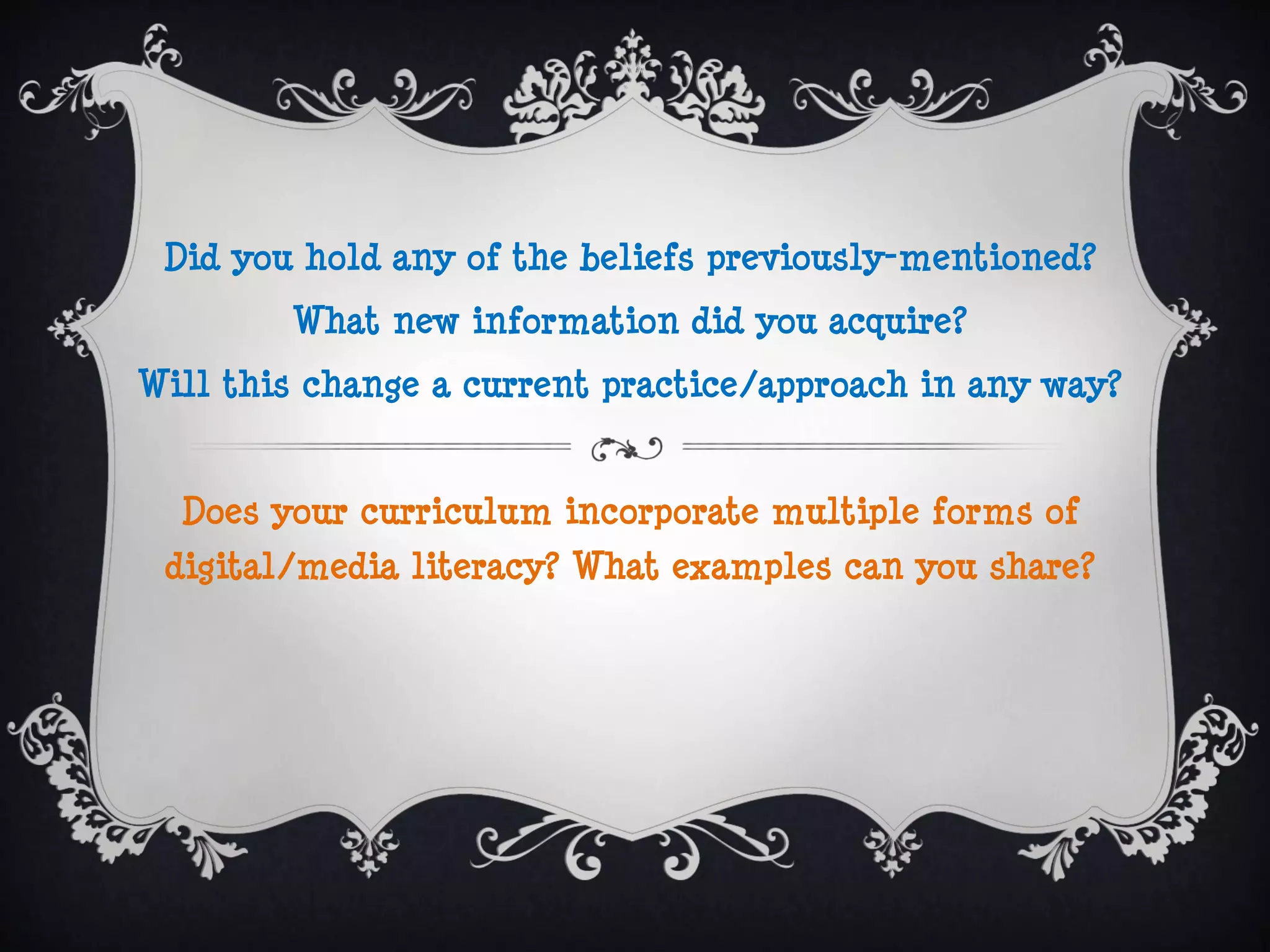 Did you hold any of the beliefs previously-mentioned?
        What new information did you acquire?
Will this change a current practice/approach in any way?


  Does your curriculum incorporate multiple forms of
 digital/media literacy? What examples can you share?
 