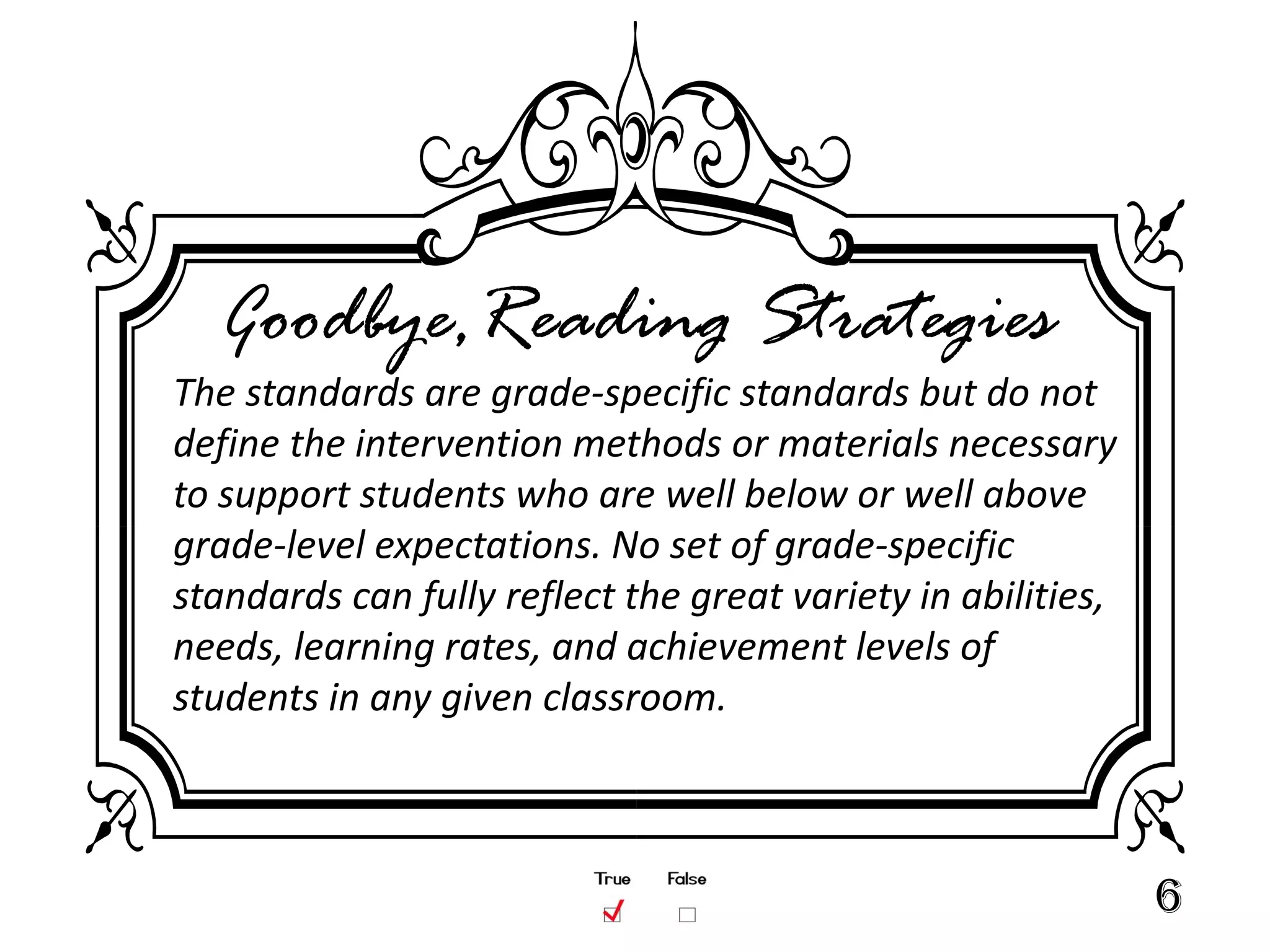 Goodbye,Reading Strategies
The standards are grade-specific standards but do not
define the intervention methods or materials necessary
to support students who are well below or well above
grade-level expectations. No set of grade-specific
standards can fully reflect the great variety in abilities,
needs, learning rates, and achievement levels of
students in any given classroom.



                                                              6
 