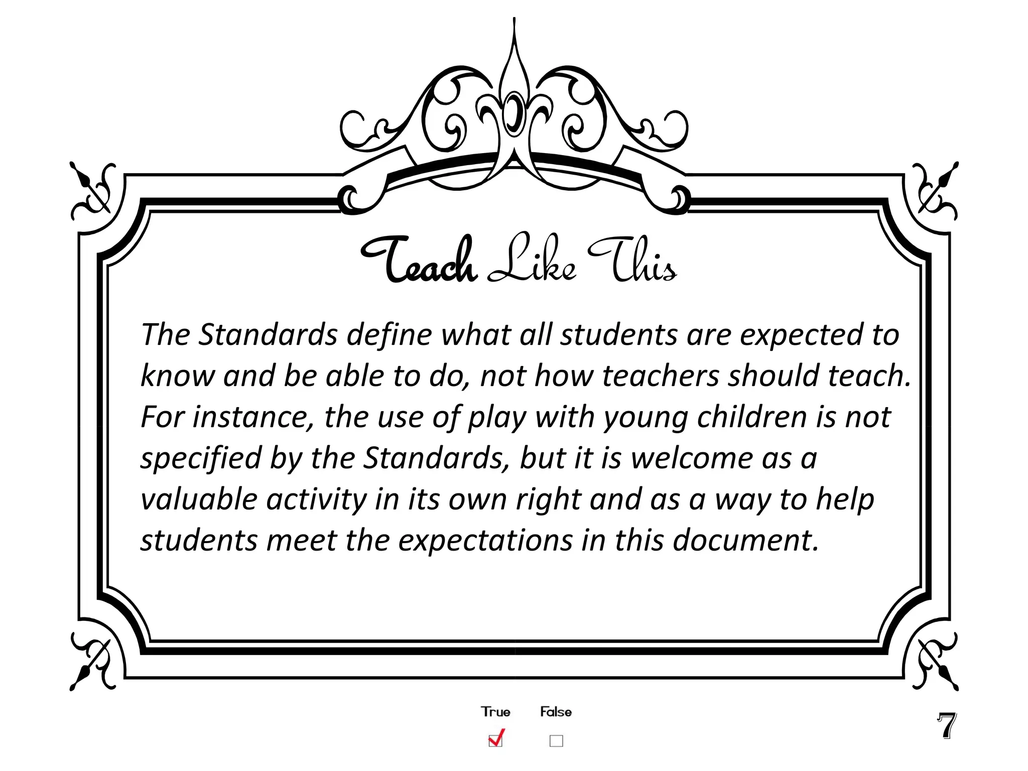 Teach Like This
The Standards define what all students are expected to
know and be able to do, not how teachers should teach.
For instance, the use of play with young children is not
specified by the Standards, but it is welcome as a
valuable activity in its own right and as a way to help
students meet the expectations in this document.




                                                           7
 