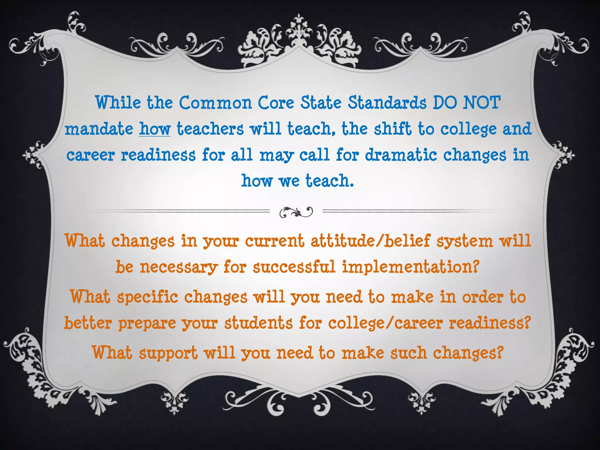 While the Common Core State Standards DO NOT
mandate how teachers will teach, the shift to college and
career readiness for all may call for dramatic changes in
                     how we teach.


What changes in your current attitude/belief system will
      be necessary for successful implementation?
What specific changes will you need to make in order to
better prepare your students for college/career readiness?
   What support will you need to make such changes?
 