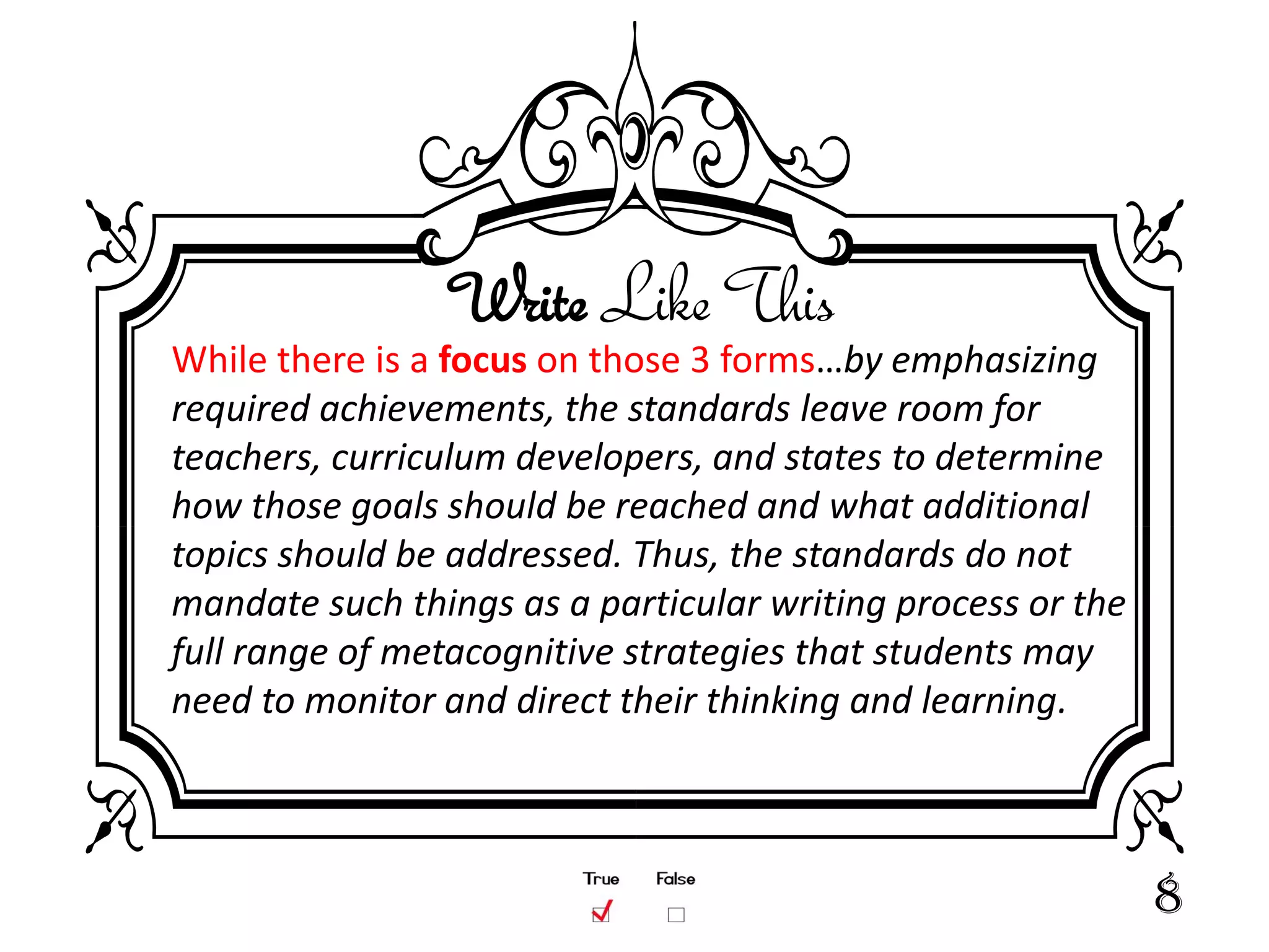 Write Like This
While there is a focus on those 3 forms…by emphasizing
required achievements, the standards leave room for
teachers, curriculum developers, and states to determine
how those goals should be reached and what additional
topics should be addressed. Thus, the standards do not
mandate such things as a particular writing process or the
full range of metacognitive strategies that students may
need to monitor and direct their thinking and learning.



                                                             8
 