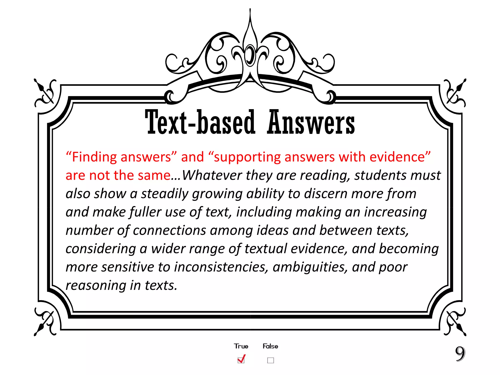 Text-based Answers
“Finding answers” and “supporting answers with evidence”
are not the same…Whatever they are reading, students must
also show a steadily growing ability to discern more from
and make fuller use of text, including making an increasing
number of connections among ideas and between texts,
considering a wider range of textual evidence, and becoming
more sensitive to inconsistencies, ambiguities, and poor
reasoning in texts.



                                                              9
 