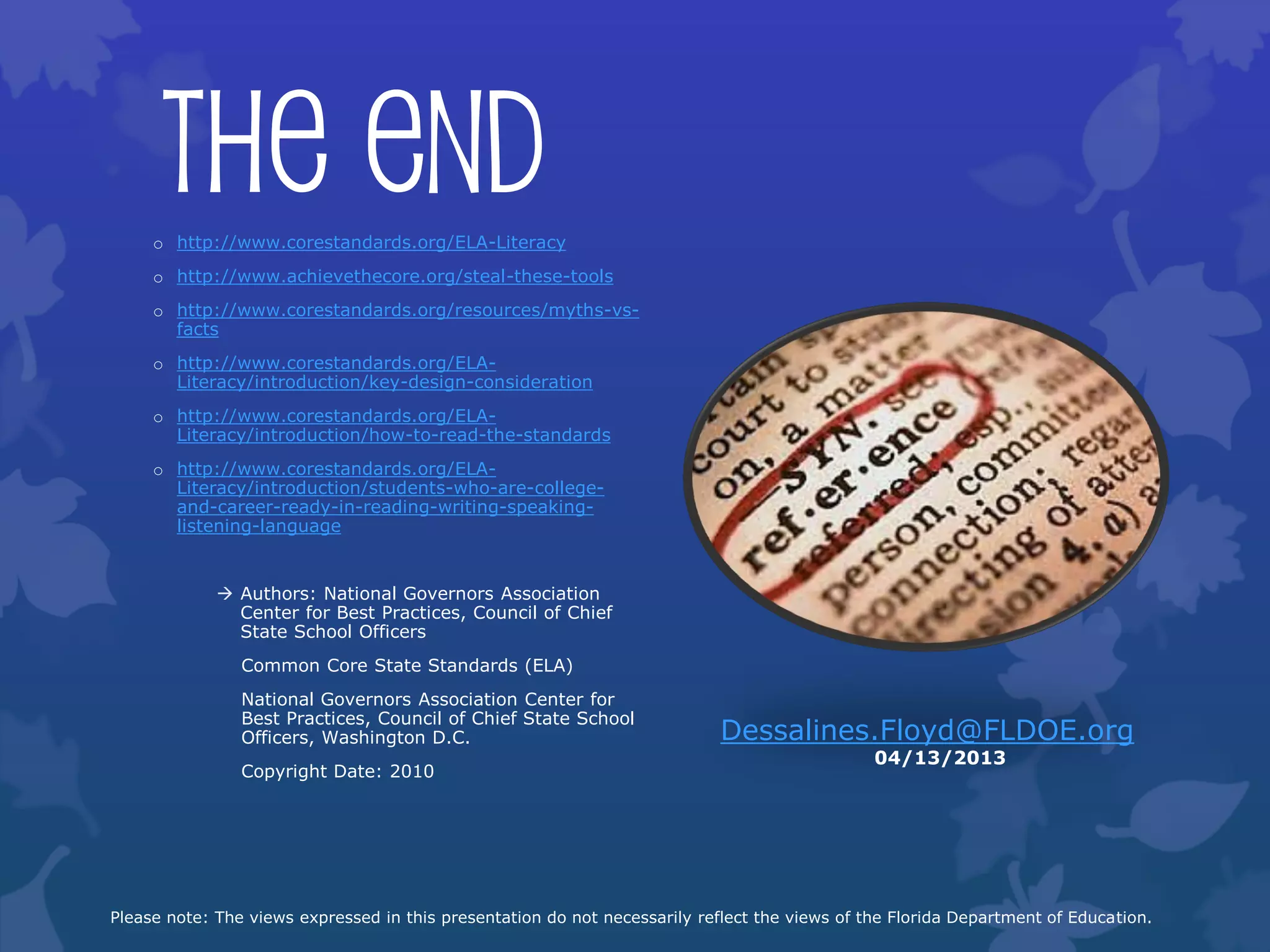 The End
     o http://www.corestandards.org/ELA-Literacy
     o http://www.achievethecore.org/steal-these-tools
     o http://www.corestandards.org/resources/myths-vs-
       facts
     o http://www.corestandards.org/ELA-
       Literacy/introduction/key-design-consideration
     o http://www.corestandards.org/ELA-
       Literacy/introduction/how-to-read-the-standards
     o http://www.corestandards.org/ELA-
       Literacy/introduction/students-who-are-college-
       and-career-ready-in-reading-writing-speaking-
       listening-language


              Authors: National Governors Association
               Center for Best Practices, Council of Chief
               State School Officers
                Common Core State Standards (ELA)
                National Governors Association Center for
                Best Practices, Council of Chief State School
                Officers, Washington D.C.                                   Dessalines.Floyd@FLDOE.org
                                                                                               04/13/2013
                Copyright Date: 2010




Please note: The views expressed in this presentation do not necessarily reflect the views of the Florida Department of Education.
 