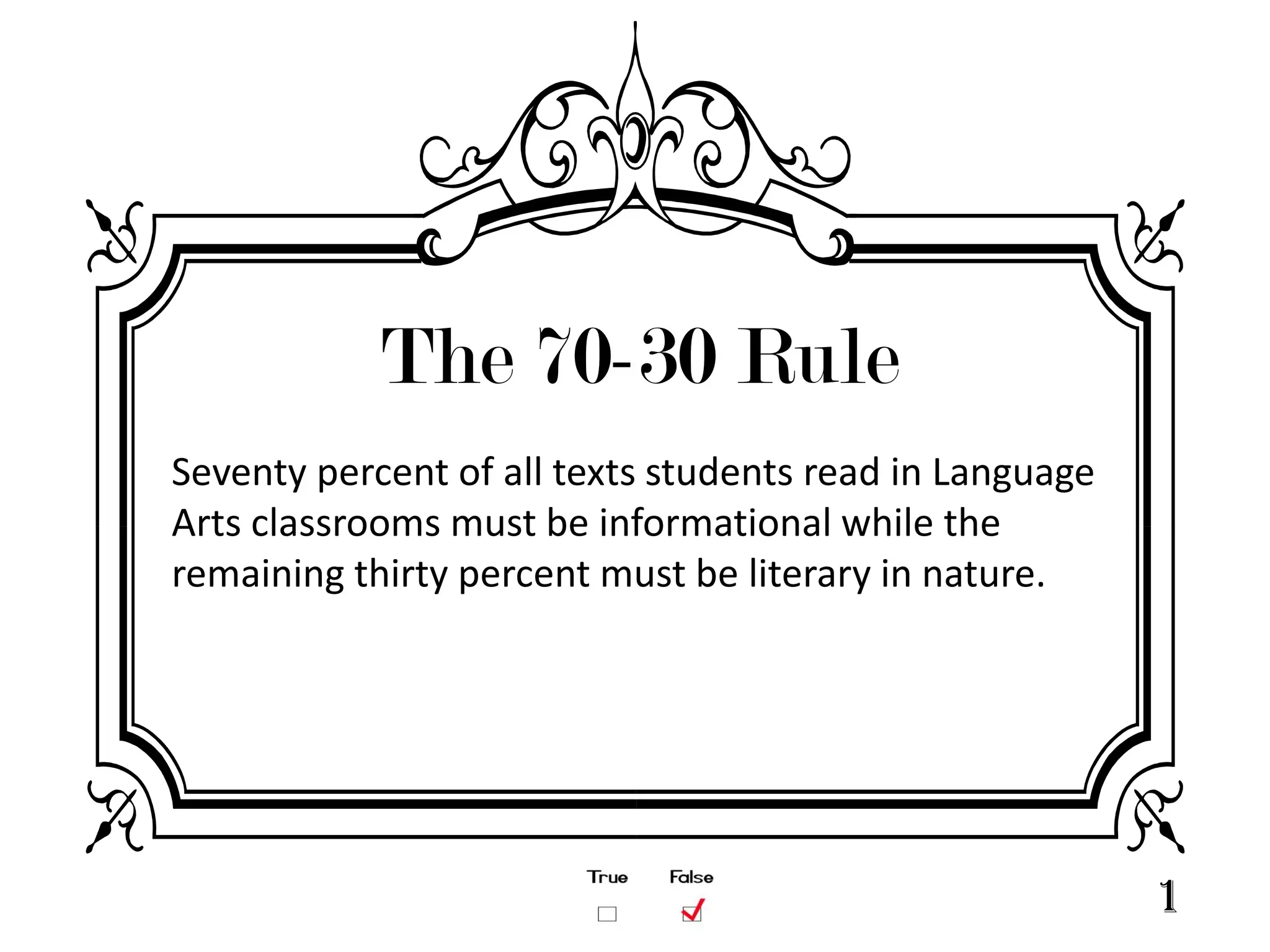 The 70-30 Rule
Seventy percent of all texts students read in Language
Arts classrooms must be informational while the
remaining thirty percent must be literary in nature.




                                                         1
 