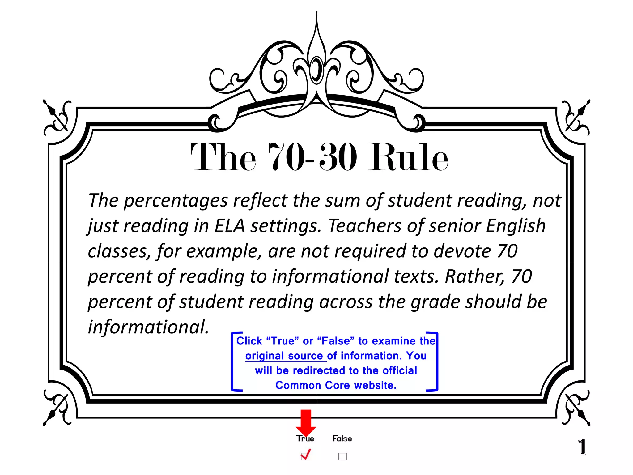 The 70-30 Rule
The percentages reflect the sum of student reading, not
just reading in ELA settings. Teachers of senior English
classes, for example, are not required to devote 70
percent of reading to informational texts. Rather, 70
percent of student reading across the grade should be
informational.
                 Click “True” or “False” to examine the
                  original source of information. You
                     will be redirected to the official
                          Common Core website.




                                                           1
 