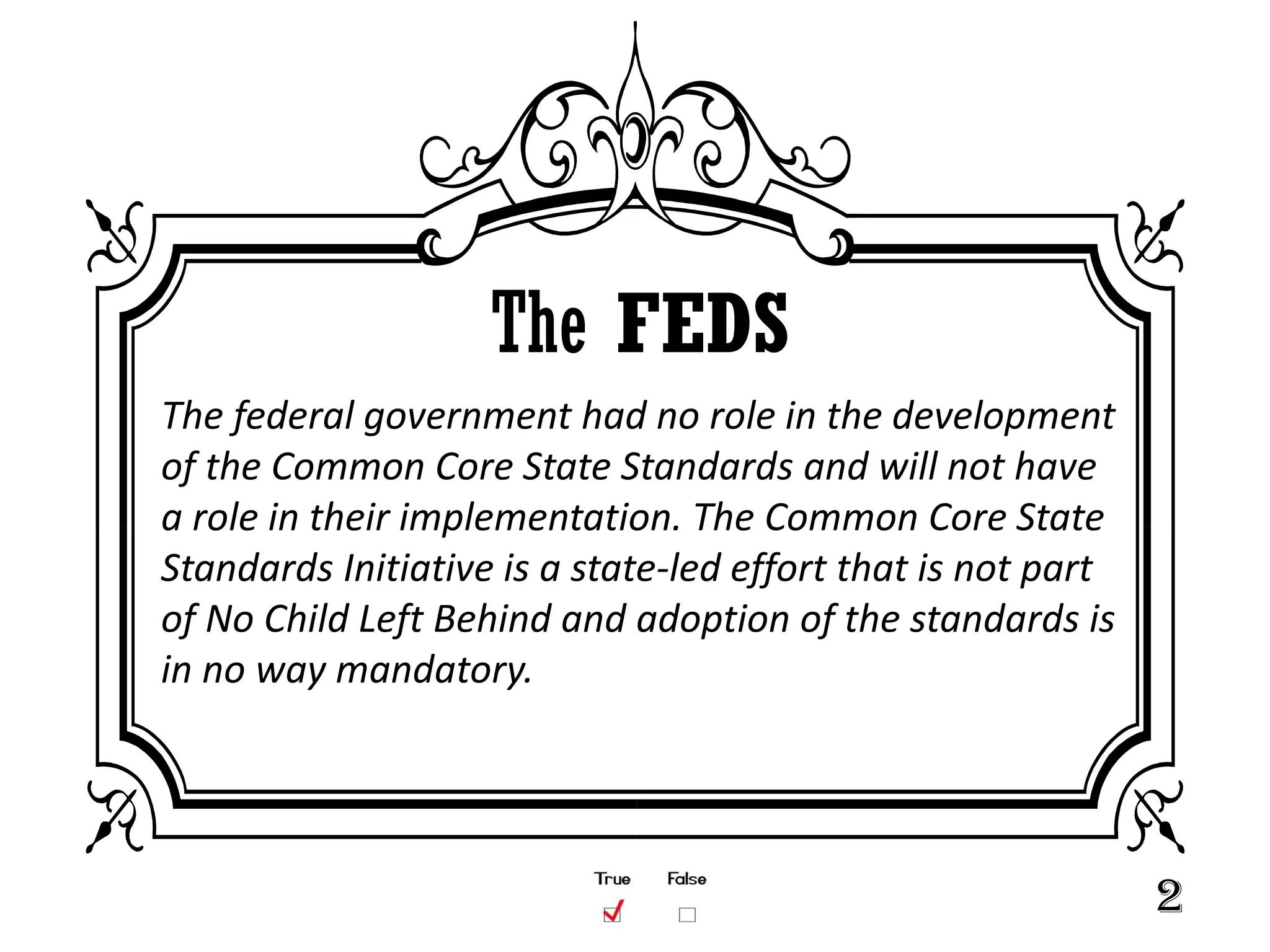 The FEDS
The federal government had no role in the development
of the Common Core State Standards and will not have
a role in their implementation. The Common Core State
Standards Initiative is a state-led effort that is not part
of No Child Left Behind and adoption of the standards is
in no way mandatory.




                                                              2
 