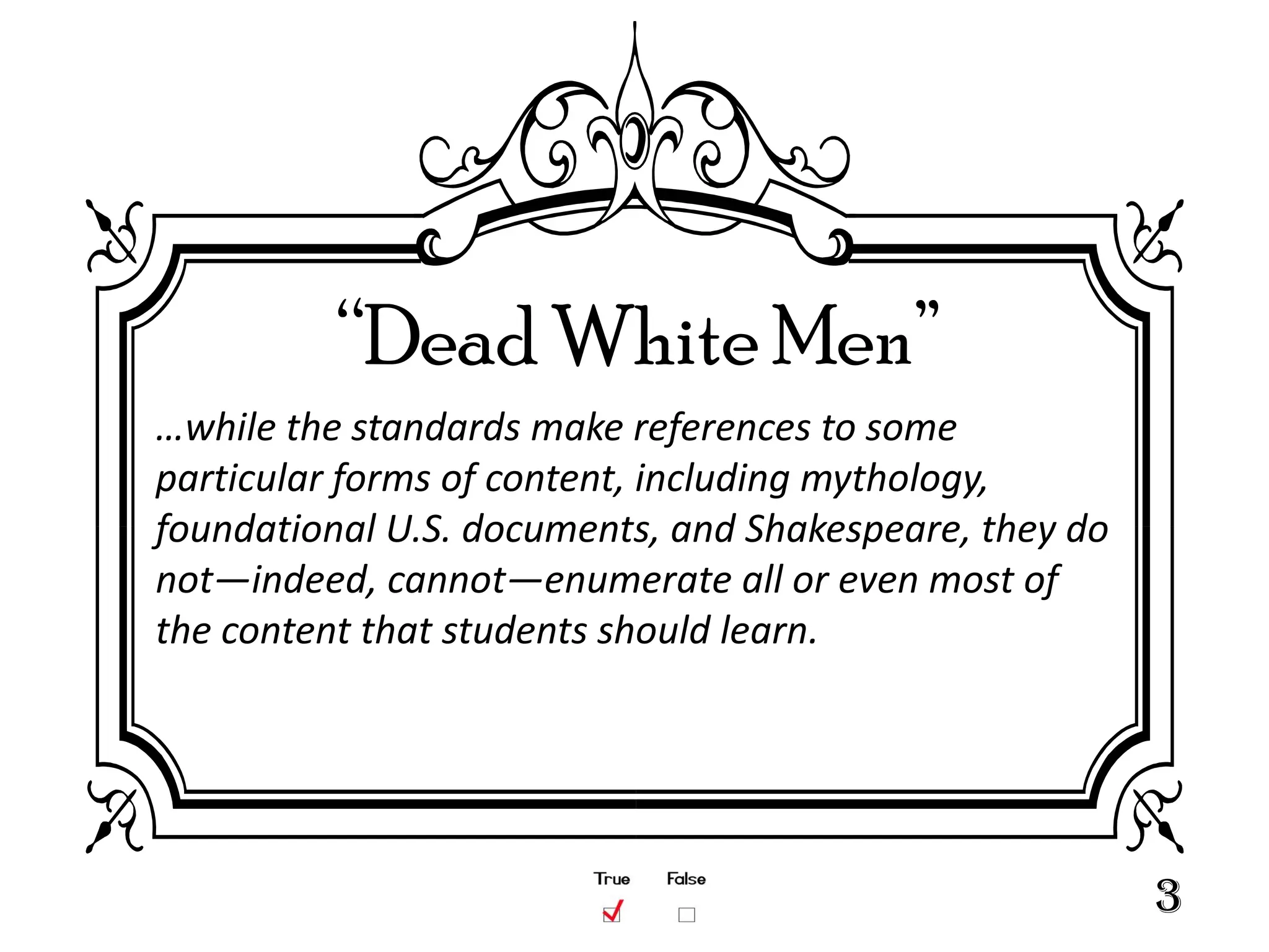“Dead White Men”
…while the standards make references to some
particular forms of content, including mythology,
foundational U.S. documents, and Shakespeare, they do
not—indeed, cannot—enumerate all or even most of
the content that students should learn.




                                                        3
 