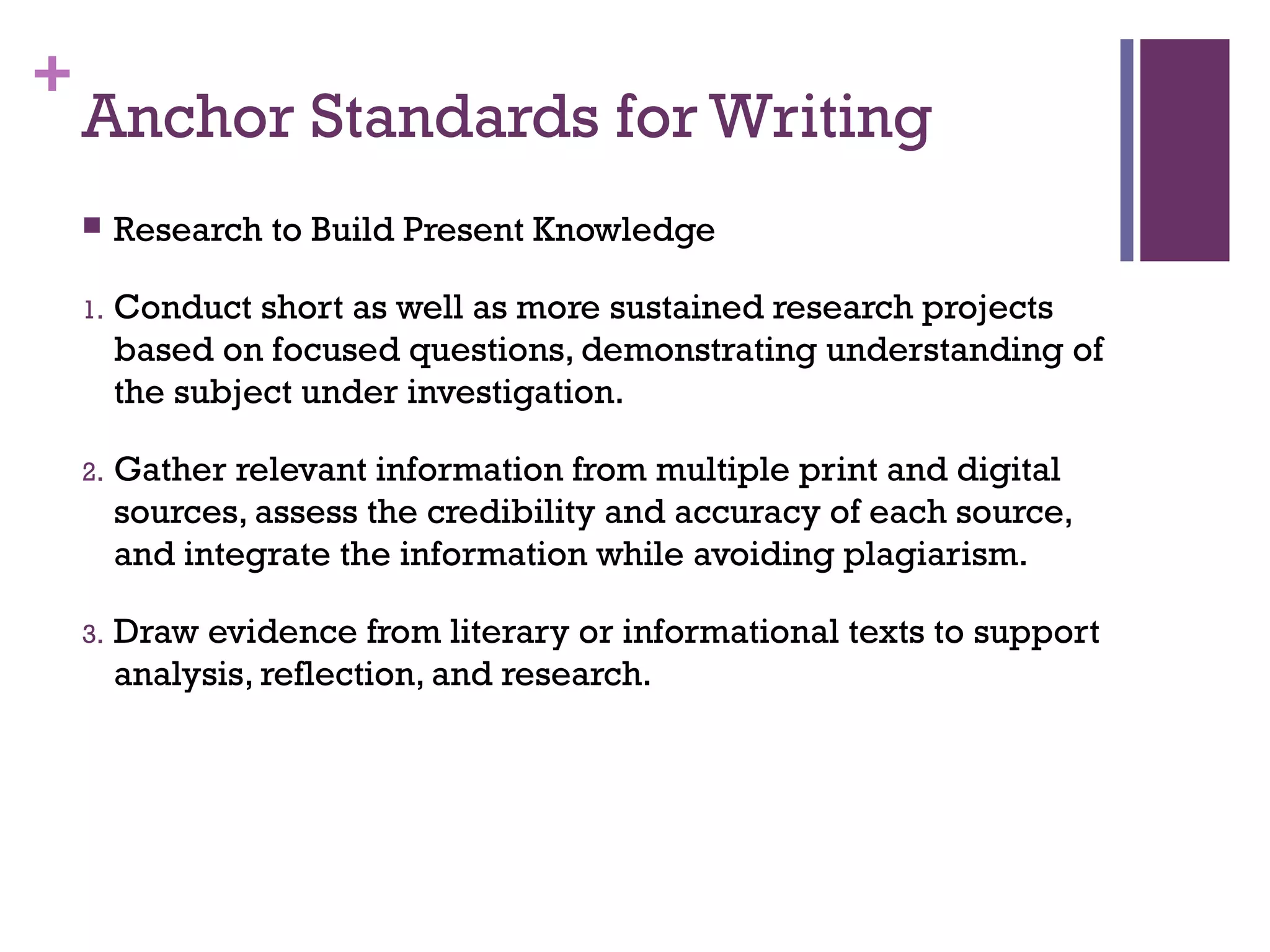 +
Anchor Standards for Writing
 Research to Build Present Knowledge
1. Conduct short as well as more sustained research projects
based on focused questions, demonstrating understanding of
the subject under investigation.
2. Gather relevant information from multiple print and digital
sources, assess the credibility and accuracy of each source,
and integrate the information while avoiding plagiarism.
3. Draw evidence from literary or informational texts to support
analysis, reflection, and research.
 