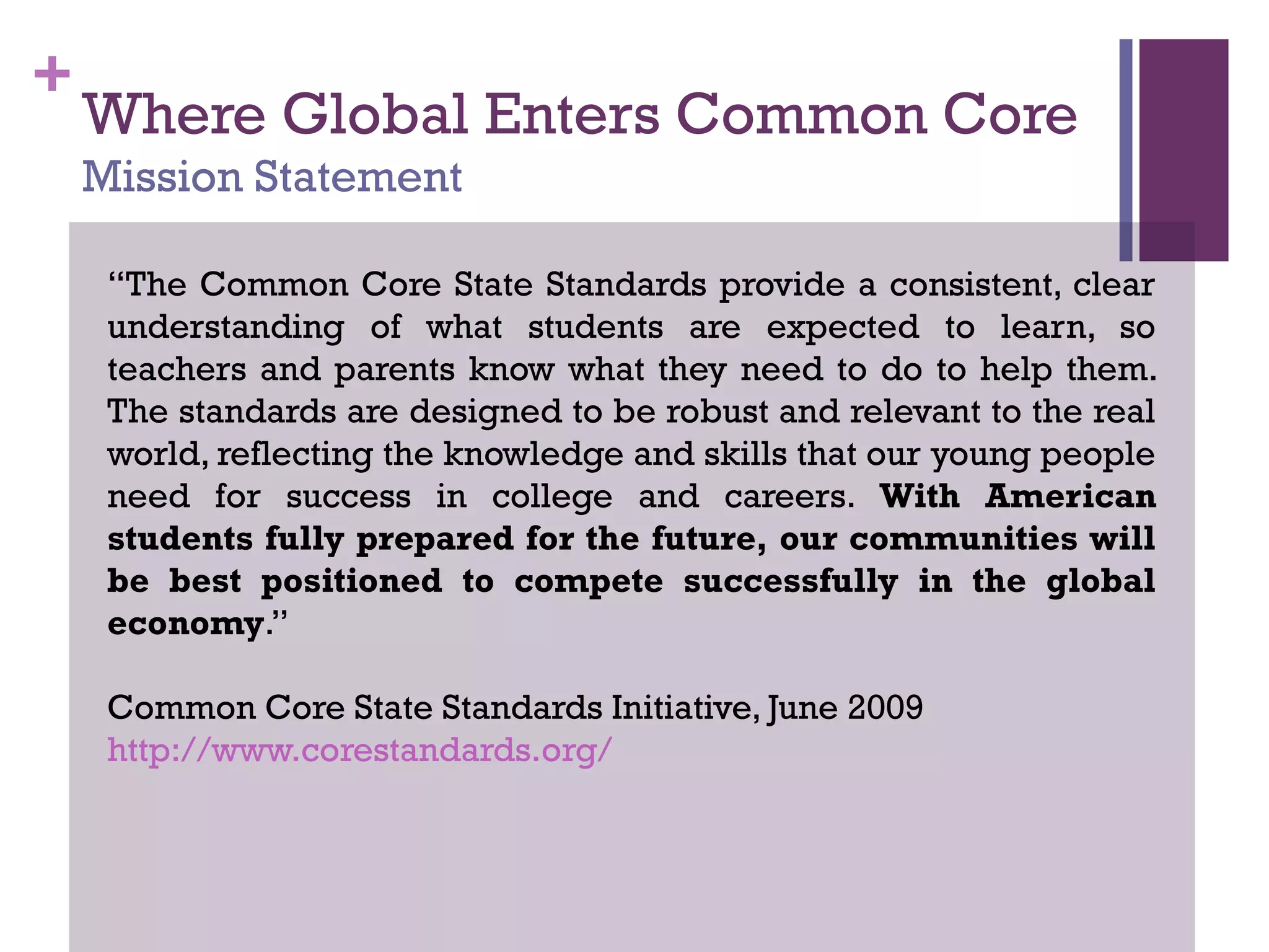 +
Where Global Enters Common Core
Mission Statement
“The Common Core State Standards provide a consistent, clear
understanding of what students are expected to learn, so
teachers and parents know what they need to do to help them.
The standards are designed to be robust and relevant to the real
world, reflecting the knowledge and skills that our young people
need for success in college and careers. With American
students fully prepared for the future, our communities will
be best positioned to compete successfully in the global
economy.”
Common Core State Standards Initiative, June 2009
http://www.corestandards.org/
 