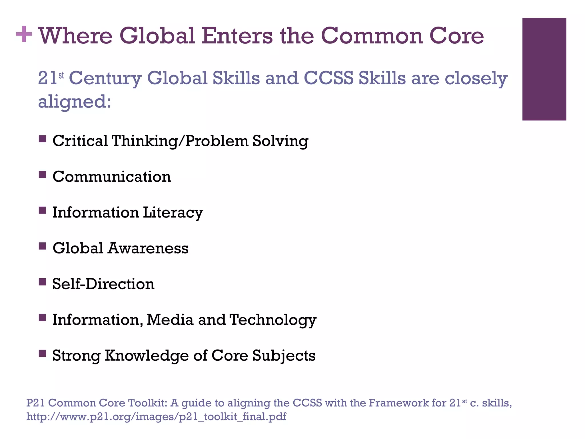 +Where Global Enters the Common Core
 Critical Thinking/Problem Solving
 Communication
 Information Literacy
 Global Awareness
 Self-Direction
 Information, Media and Technology
 Strong Knowledge of Core Subjects
21st
Century Global Skills and CCSS Skills are closely
aligned:
P21 Common Core Toolkit: A guide to aligning the CCSS with the Framework for 21st
c. skills,
http://www.p21.org/images/p21_toolkit_final.pdf
 