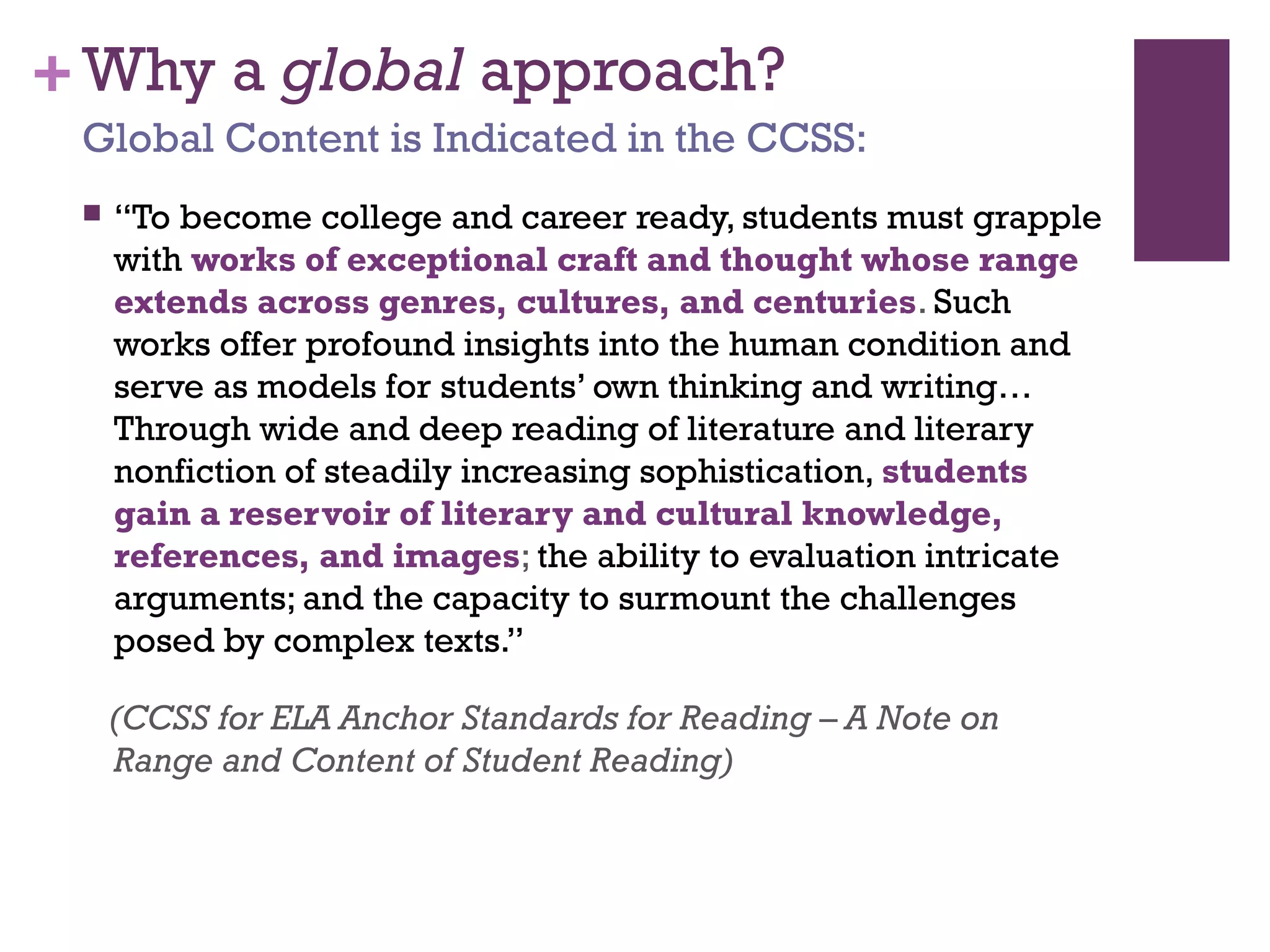 +Why a global approach?
 “To become college and career ready, students must grapple
with works of exceptional craft and thought whose range
extends across genres, cultures, and centuries. Such
works offer profound insights into the human condition and
serve as models for students’ own thinking and writing…
Through wide and deep reading of literature and literary
nonfiction of steadily increasing sophistication, students
gain a reservoir of literary and cultural knowledge,
references, and images; the ability to evaluation intricate
arguments; and the capacity to surmount the challenges
posed by complex texts.”
(CCSS for ELA Anchor Standards for Reading – A Note on
Range and Content of Student Reading)
Global Content is Indicated in the CCSS:
 