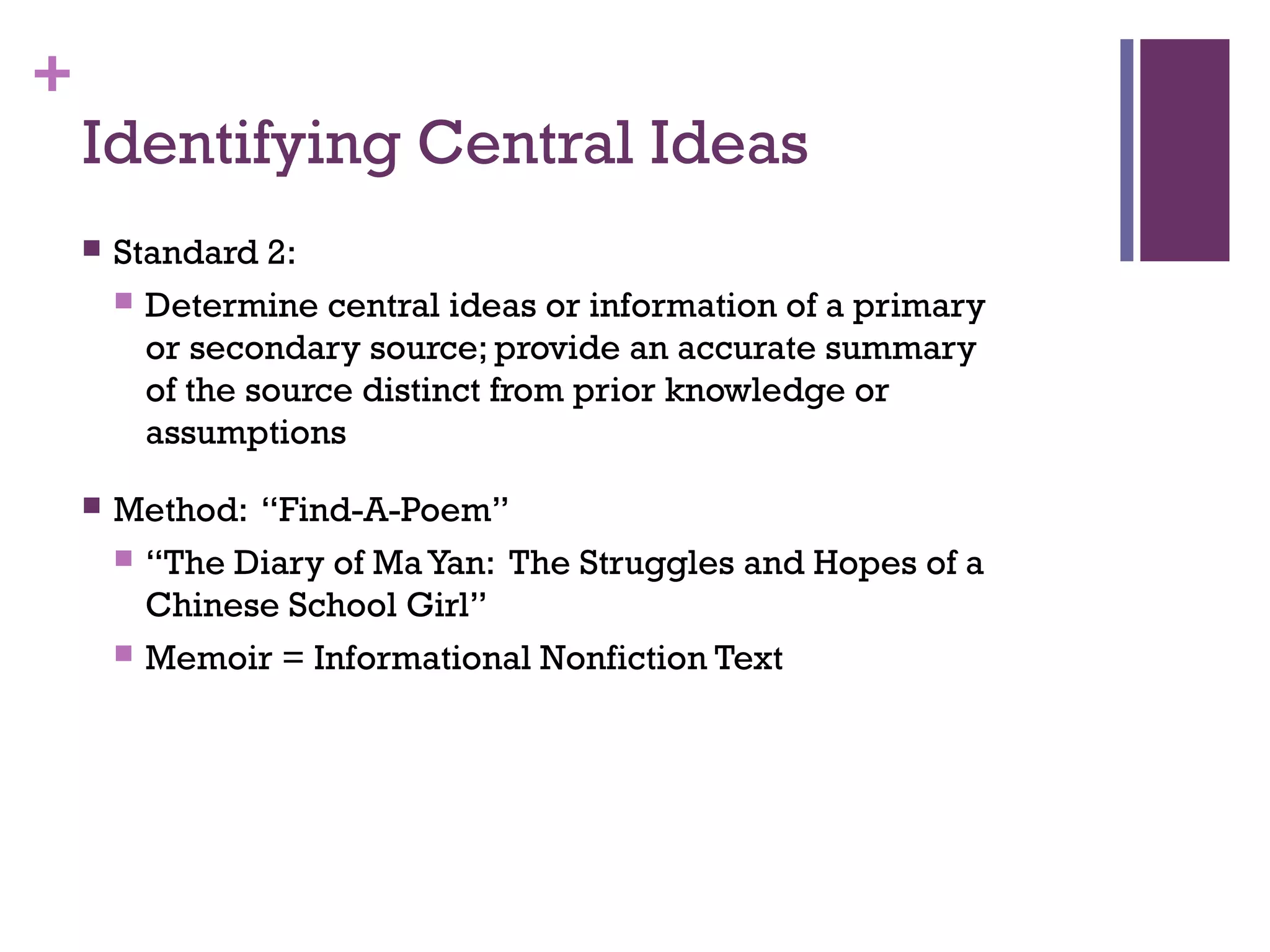 +
Identifying Central Ideas
 Standard 2:
 Determine central ideas or information of a primary
or secondary source; provide an accurate summary
of the source distinct from prior knowledge or
assumptions
 Method: “Find-A-Poem”
 “The Diary of MaYan: The Struggles and Hopes of a
Chinese School Girl”
 Memoir = Informational Nonfiction Text
 