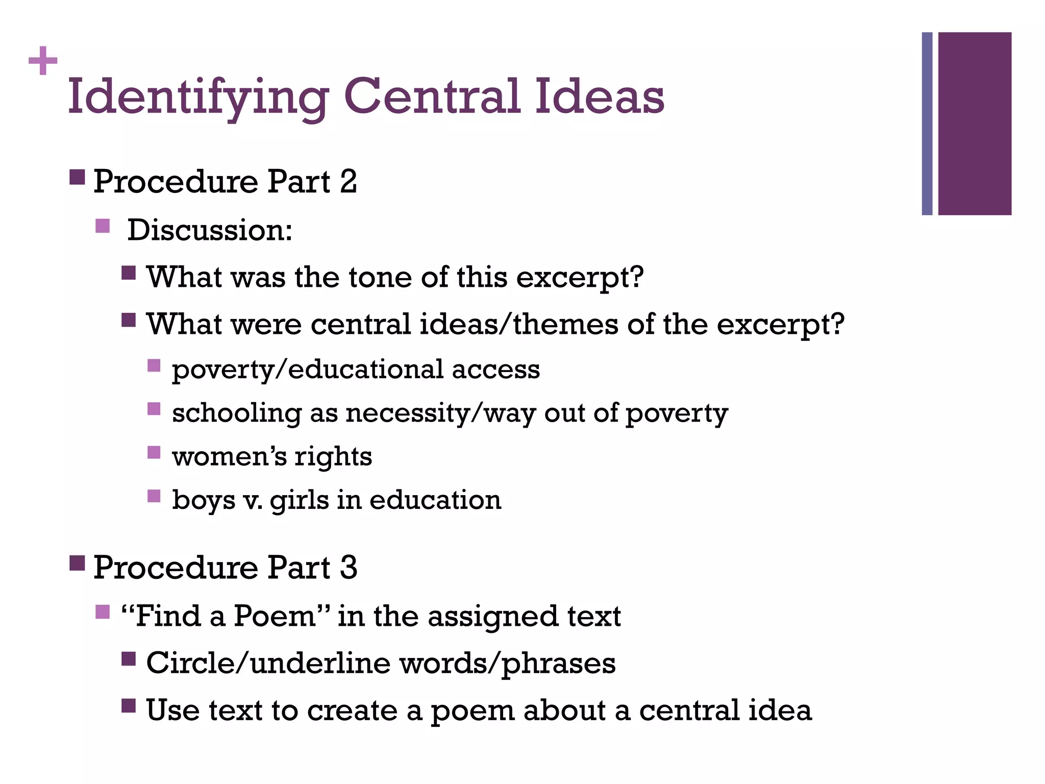 +
Identifying Central Ideas
 Procedure Part 2
 Discussion:
 What was the tone of this excerpt?
 What were central ideas/themes of the excerpt?
 poverty/educational access
 schooling as necessity/way out of poverty
 women’s rights
 boys v. girls in education
 Procedure Part 3
 “Find a Poem” in the assigned text
 Circle/underline words/phrases
 Use text to create a poem about a central idea
 