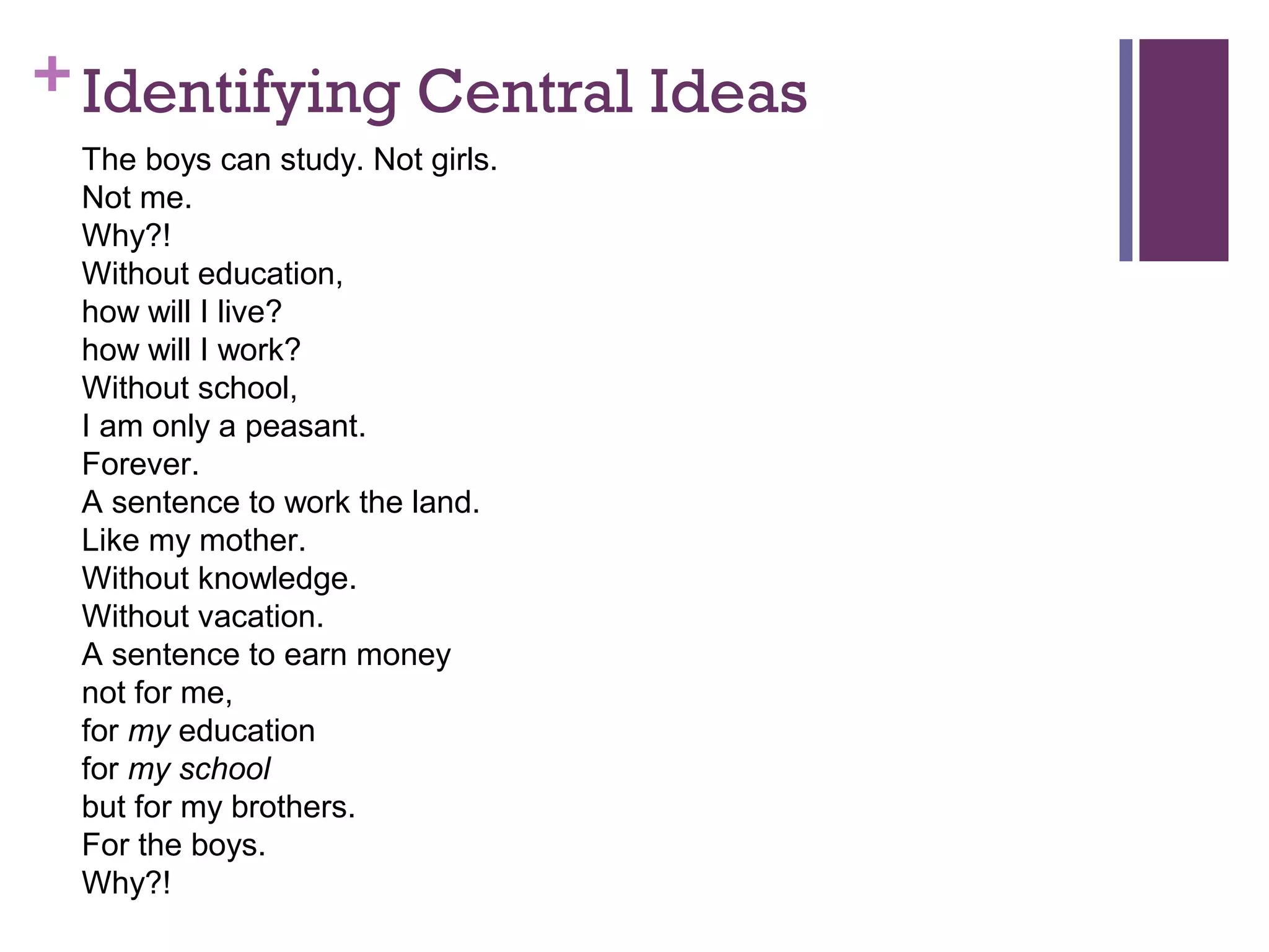 +Identifying Central Ideas
The boys can study. Not girls.
Not me.
Why?!
Without education,
how will I live?
how will I work?
Without school,
I am only a peasant.
Forever.
A sentence to work the land.
Like my mother.
Without knowledge.
Without vacation.
A sentence to earn money
not for me,
for my education
for my school
but for my brothers.
For the boys.
Why?!
 