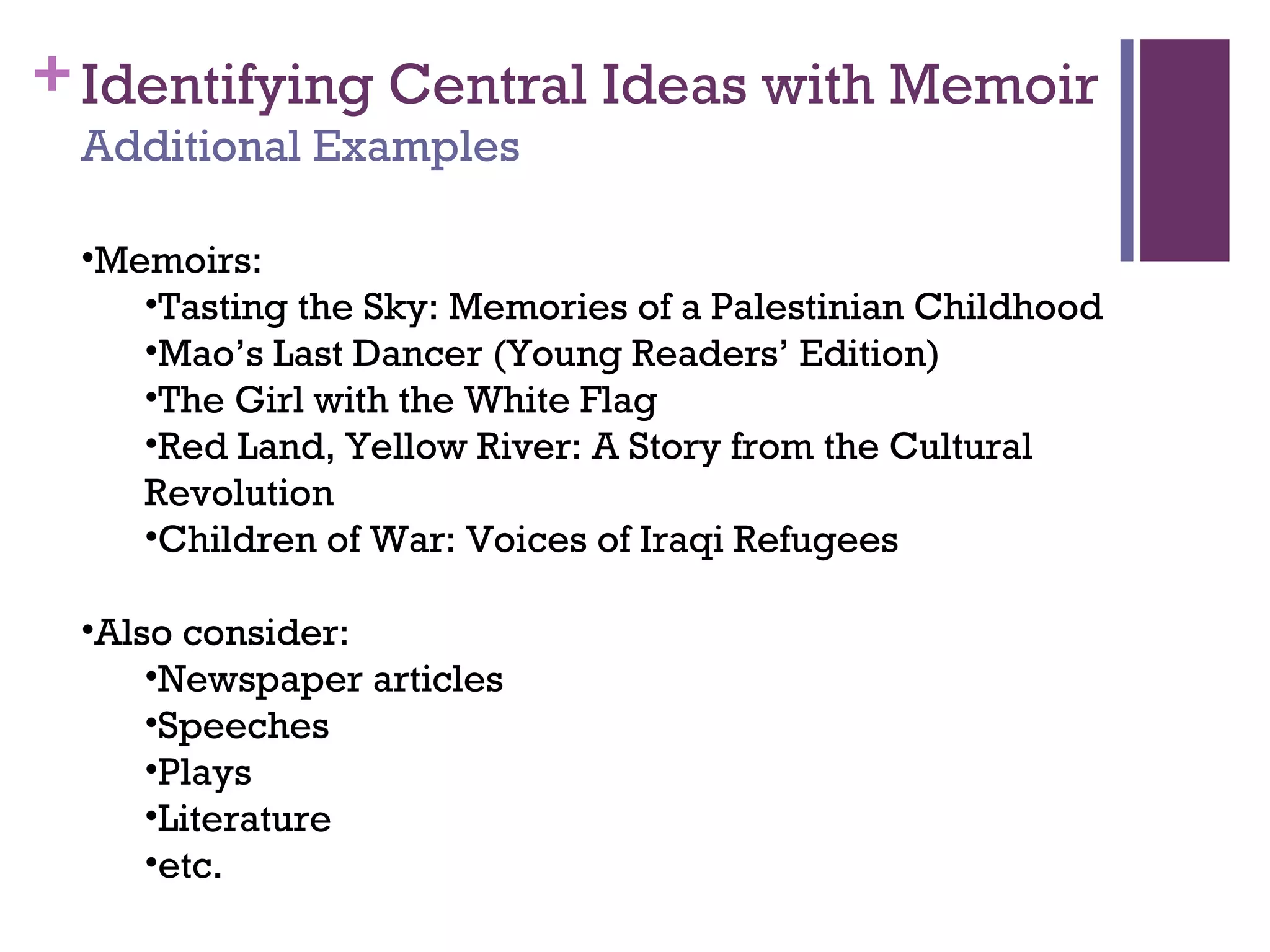 +Identifying Central Ideas with Memoir
Additional Examples
•Memoirs:
•Tasting the Sky: Memories of a Palestinian Childhood
•Mao’s Last Dancer (Young Readers’ Edition)
•The Girl with the White Flag
•Red Land, Yellow River: A Story from the Cultural
Revolution
•Children of War: Voices of Iraqi Refugees
•Also consider:
•Newspaper articles
•Speeches
•Plays
•Literature
•etc.
 