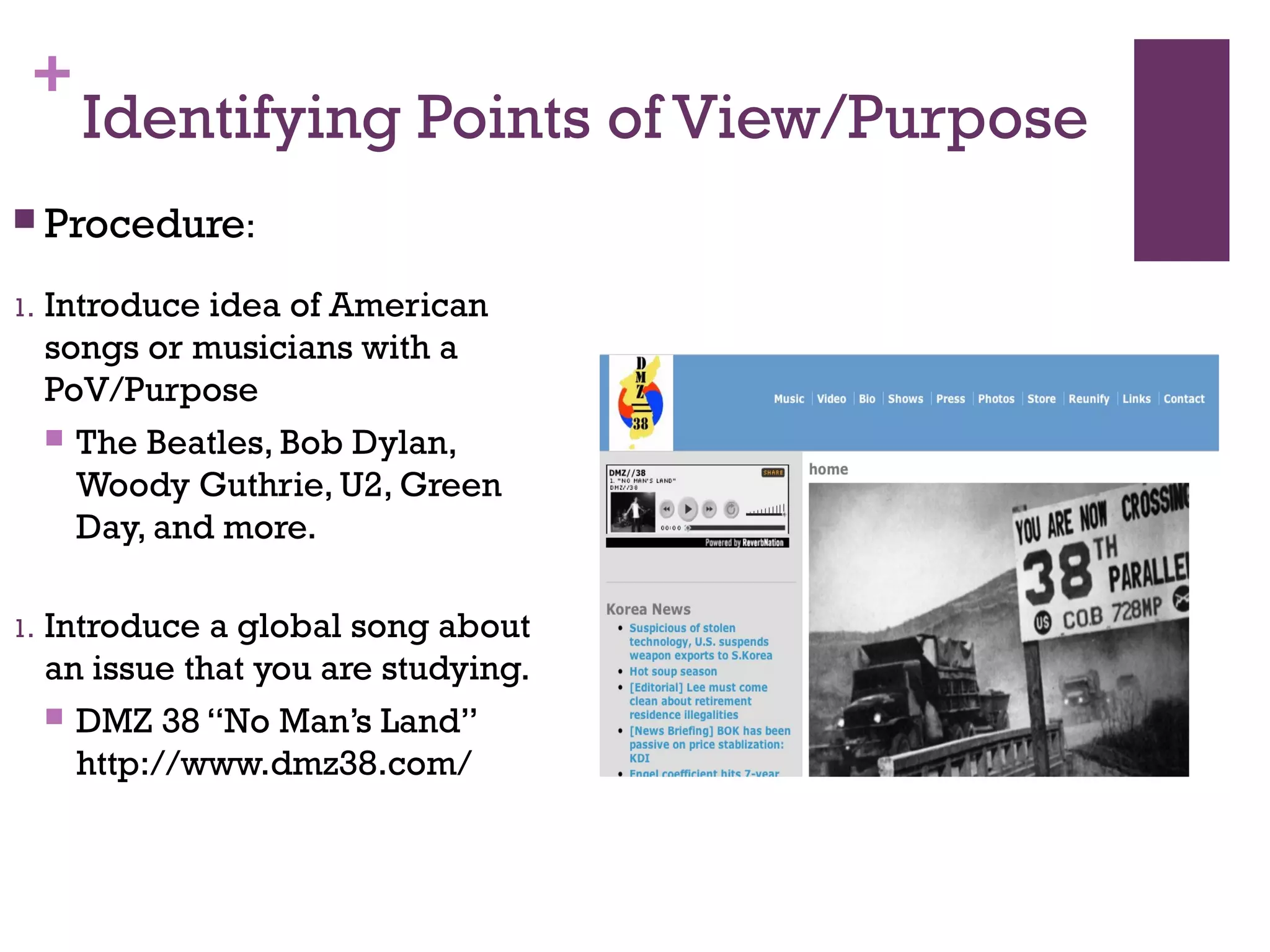 +
Identifying Points of View/Purpose
 Procedure:
1. Introduce idea of American
songs or musicians with a
PoV/Purpose
 The Beatles, Bob Dylan,
Woody Guthrie, U2, Green
Day, and more.
1. Introduce a global song about
an issue that you are studying.
 DMZ 38 “No Man’s Land”
http://www.dmz38.com/
 