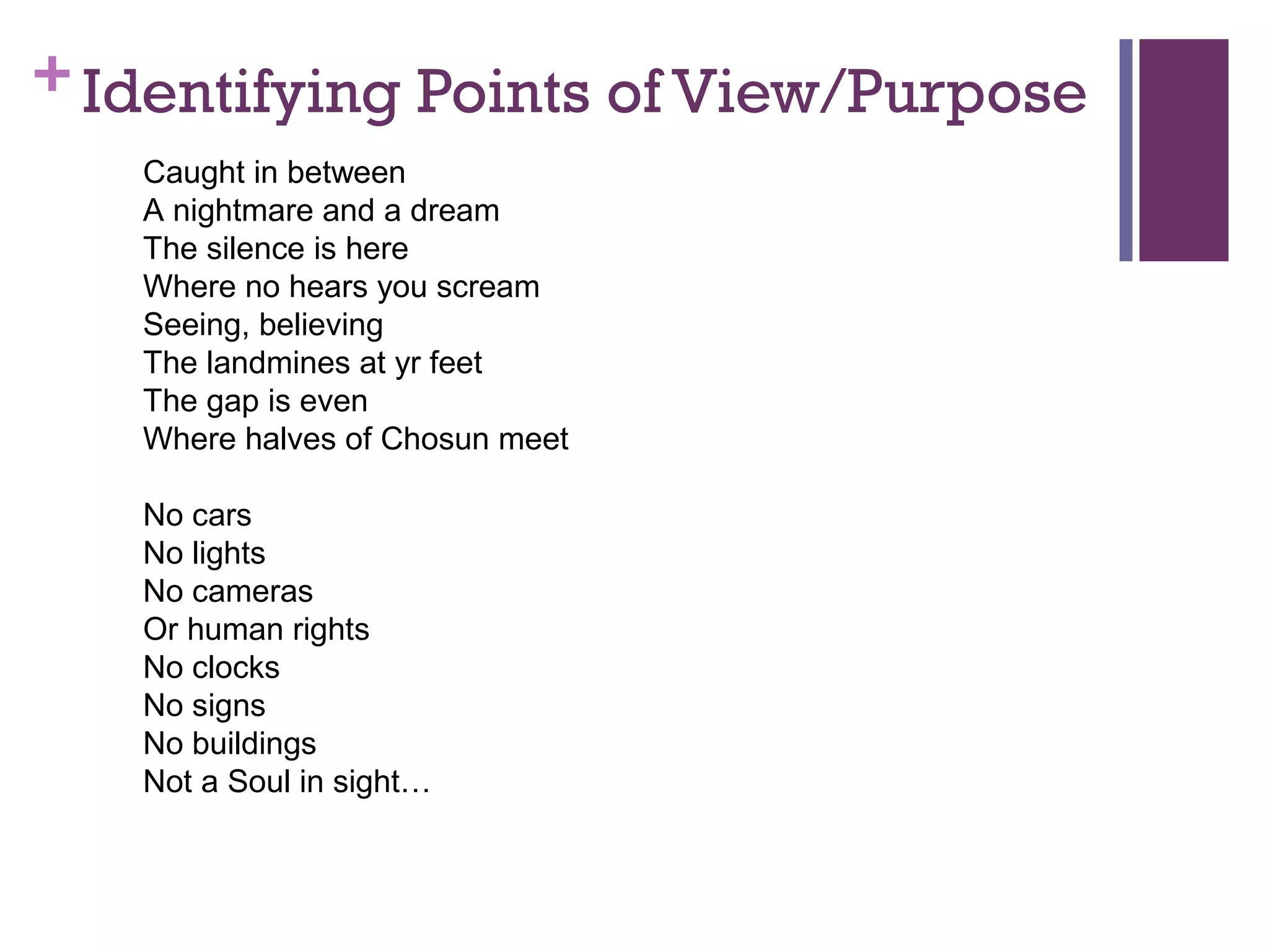 +Identifying Points of View/Purpose
Caught in between
A nightmare and a dream
The silence is here
Where no hears you scream
Seeing, believing
The landmines at yr feet
The gap is even
Where halves of Chosun meet
No cars
No lights
No cameras
Or human rights
No clocks
No signs
No buildings
Not a Soul in sight…
 