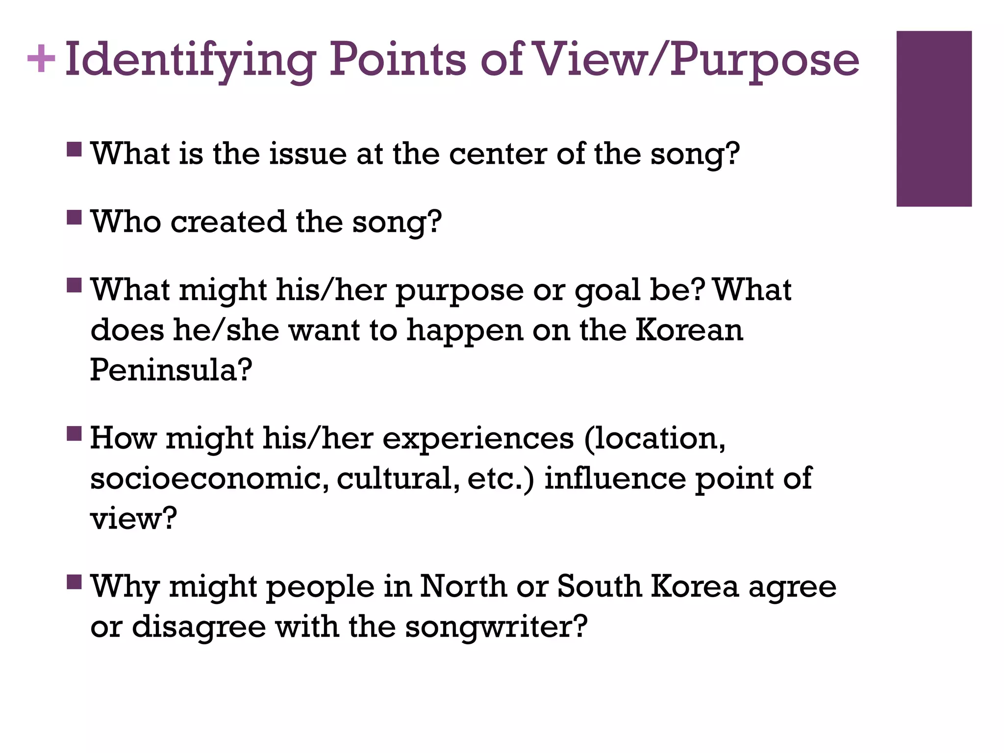 +Identifying Points of View/Purpose
 What is the issue at the center of the song?
 Who created the song?
 What might his/her purpose or goal be? What
does he/she want to happen on the Korean
Peninsula?
 How might his/her experiences (location,
socioeconomic, cultural, etc.) influence point of
view?
 Why might people in North or South Korea agree
or disagree with the songwriter?
 