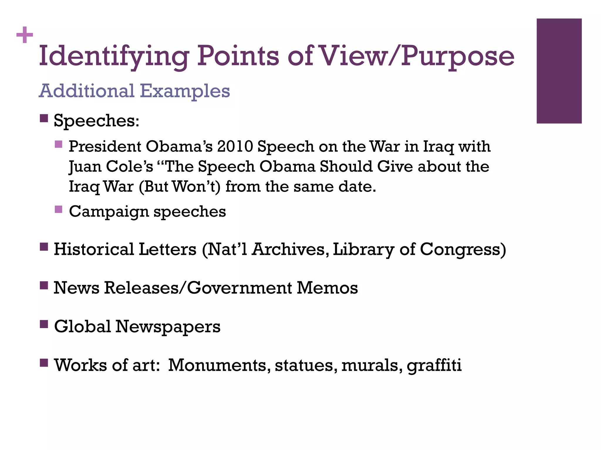 +
Identifying Points of View/Purpose
 Speeches:
 President Obama’s 2010 Speech on the War in Iraq with
Juan Cole’s “The Speech Obama Should Give about the
Iraq War (But Won’t) from the same date.
 Campaign speeches
 Historical Letters (Nat’l Archives, Library of Congress)
 News Releases/Government Memos
 Global Newspapers
 Works of art: Monuments, statues, murals, graffiti
Additional Examples
 