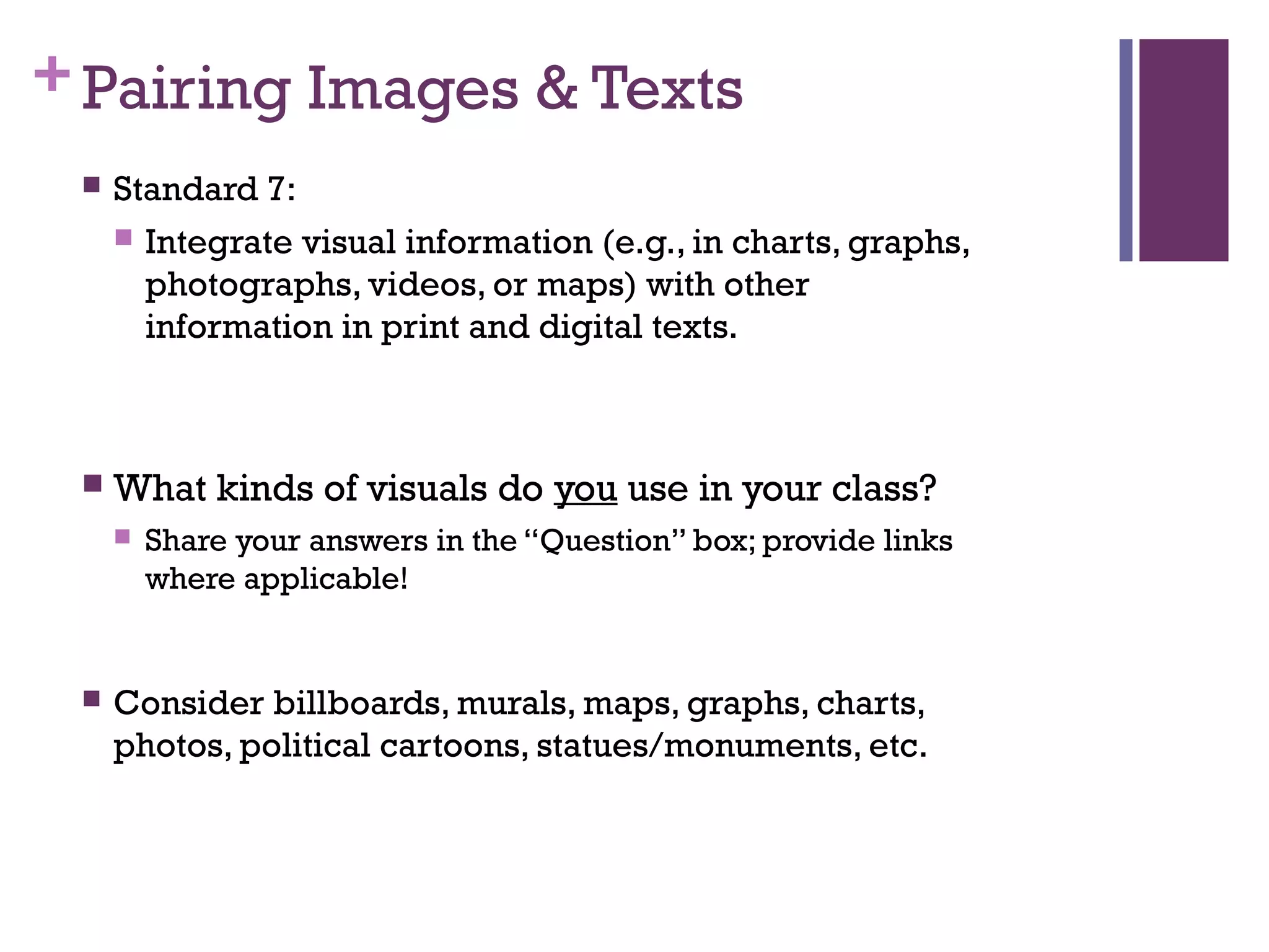 +Pairing Images & Texts
 Standard 7:
 Integrate visual information (e.g., in charts, graphs,
photographs, videos, or maps) with other
information in print and digital texts.
 What kinds of visuals do you use in your class?
 Share your answers in the “Question” box; provide links
where applicable!
 Consider billboards, murals, maps, graphs, charts,
photos, political cartoons, statues/monuments, etc.
 